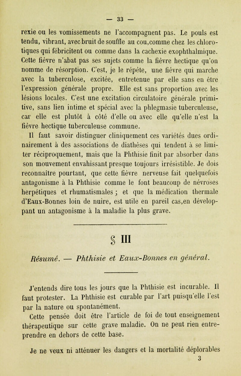 rexie ou les vomissements ne l'accompagnent pas. Le pouls est tendu, vibrant, avec bruit de souffle au cou,comme chez les chloro- tiques qui fébricitent ou comme dans la cachexie exophthalmique. Cette fièvre n'abat pas ses sujets comme la fièvre hectique qu'on nomme de résorption. C'est, je le répète, une fièvre qui marche avec la tuberculose, excitée, entretenue par elle sans en être l'expression générale propre. Elle est sans proportion avec les lésions locales. C'est une excitation circulatoire générale primi- tive, sans lien intime et spécial avec la phlegmasie tuberculeuse, car elle est plutôt à côté d'elle ou avec elle qu'elle n'est la fièvre hectique tuberculeuse commune. Il faut savoir distinguer cliniquement ces variétés dues ordi- nairement à des associations de diathèses qui tendent à se limi- ter réciproquement, mais que la Phthisie finit par absorber dans son mouvement envahissant presque toujours irrésistible. Je dois reconnaître pourtant, que cette fièvre nerveuse fait quelquefois antagonisme à la Phthisie comme le font beaucoup de névroses herpétiques et rhumatismales ; et que la médication thermale d'Eaux-Bonnes loin de nuire, est utile en pareil cas,en dévelop- pant un antagonisme à la maladie la plus grave. S III Résumé. — Phthisie et Eaux-Bonnes en général. J'entends dire tous les jours que la Phthisie est incurable. Il faut protester. La Phthisie est curable par l'art puisqu'elle l'est par la nature ou spontanément. Cette pensée doit être l'article de foi de tout enseignement thérapeutique sur cette grave maladie. On ne peut rien entre- prendre en dehors de cette base. Je ne veux ni atténuer les dangers et la mortalité déplorables 3
