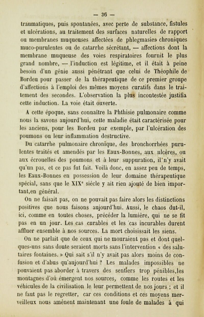 traumatiques, puis spontanées, avec perte de substance, fistules et ulcérations, au traitement des surfaces naturelles de rapport ou membranes muqueuses affectées de phlegmasies- chroniques muco-purulentes ou de catarrhe sécrétant, — affections dont la membrane muqueuse des voies respiratoires fournit le plus grand nombre, — l'induction est légitime, et il était à peine besoin d'un génie aussi pénétrant que celui de Théophile de Bordeu pour passer de la thérapeutique de ce premier groupe d'affections à l'emploi des mêmes moyens curatifs dans le trai- tement des secondes. L'observation la plus incontestée justifia cette induction. La voie était ouverte. A cette époque, sans connaître la Phthisie pulmonaire comme nous la savons aujourd'hui, celte maladie était caractérisée pour les anciens, pour les Bordeu par exemple, par l'ulcération des poumons ou leur inflammation destructive. Du catarrhe pulmonaire chronique, des bronchorrhées puru- lentes traités et amendés par les Eaux-Bonnes, aux ulcères, ou aux écrouelles des poumons et à leur suppuration, il'n'y avait qu'un pas, et ce pas fut fait. Voilà donc, en assez peu de temps, les Eaux-Bonnes en possession de leur domaine thérapeutique spécial, sans que le XIXe siècle y ait rien ajouté de bien impor- tant,en général. On ne faisait pas, on ne pouvait pas faire alors les distinctions positives que nous faisons aujourd'hui. Aussi, le chaos dut-il, ici, comme en toutes choses, précéder la lumière, qui ne se fit pas en un jour. Les cas curables et les cas incurables durent affluer ensemble à nos sources. La mort choisissait les siens. On ne parlait que de ceux qui ne mouraient pas et dont quel- ques-uns sans doute seraient morts sans l'intervention « des salu- taires fontaines. » Qui sait s'il n'y avait pas alors moins de con- fusion et d'abus qu'aujourd'hui ? Les malades impossibles ne pouvaient pas aborder à travers des sentiers trop pénibles,les montagnes d'où émergent nos sources, comme les routes et les véhicules de la civilisation le leur permettent de nos jours ; et il ne faut pas le regretter, car ces conditions et ces moyens mer- veilleux nous amènent maintenant une foule de malades à qui