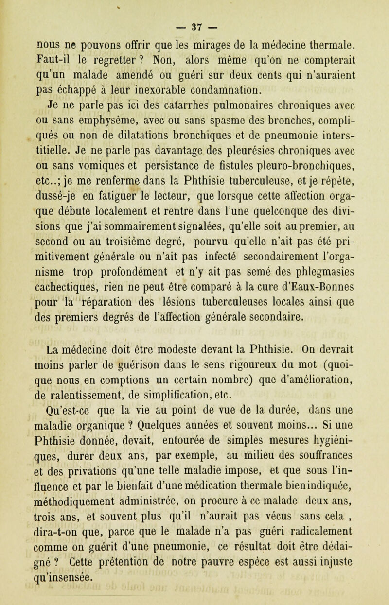 nous ne pouvons offrir que les mirages de la médecine thermale. Faut-il le regretter ? Non, alors même qu'on ne compterait qu'un malade amendé ou guéri sur deux cents qui n'auraient pas échappé à leur inexorable condamnation. Je ne parle pas ici des catarrhes pulmonaires chroniques avec ou sans emphysème, avec ou sans spasme des bronches, compli- qués ou non de dilatations bronchiques et de pneumonie inters- titielle. Je ne parle pas davantage des pleurésies chroniques avec ou sans vomiques et persistance de fistules pleuro-bronchiques, etc.; je me renferme dans la Phthisie tuberculeuse, et je répète, dussé-je en fatiguer le lecteur, que lorsque cette affection orga- que débute localement et rentre dans l'une quelconque des divi- sions que j'ai sommairement signalées, qu'elle soit aupremier.au second ou au troisième degré, pourvu qu'elle n'ait pas été pri- mitivement générale ou n'ait pas infecté secondairement l'orga- nisme trop profondément et n'y ait pas semé des phlegmasies cachectiques, rien ne peut être comparé à la cure d'Eaux-Bonnes pour la réparation des lésions tuberculeuses locales ainsi que des premiers degrés de l'affection générale secondaire. La médecine doit être modeste devant la Phthisie. On devrait moins parler de guérison dans le sens rigoureux du mot (quoi- que nous en comptions un certain nombre) que d'amélioration, de ralentissement, de simplification, etc. Qu'est-ce que la vie au point de vue de la durée, dans une maladie organique ? Quelques années et souvent moins... Si une Phthisie donnée, devait, entourée de simples mesures hygiéni- ques, durer deux ans, par exemple, au milieu des souffrances et des privations qu'une telle maladie impose, et que sous l'in- fluence et par le bienfait d'une médication thermale bien indiquée, méthodiquement administrée, on procure à ce malade deux ans, trois ans, et souvent plus qu'il n'aurait pas vécus sans cela , dira-t-on que, parce que le malade n'a pas guéri radicalement comme on guérit d'une pneumonie, ce résultat doit être dédai- gné ? Cette prétention de notre pauvre espèce est aussi injuste qu'insensée.