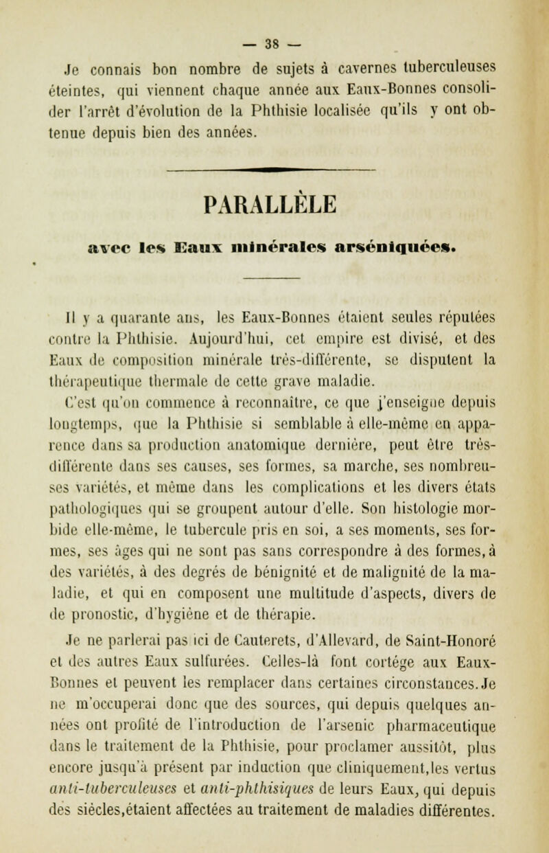 Je connais bon nombre de sujets à cavernes tuberculeuses éteintes, qui viennent chaque année aux Eaux-Bonnes consoli- der l'arrêt d'évolution de la Phthisie localisée qu'ils y ont ob- tenue depuis bien des années. PARALLELE avec les Eaux minérales arséniquées. Il y a quarante ans, les Eaux-Bonnes étaient seules réputées contre la Phthisie. Aujourd'hui, cet empire est divisé, et des Eaux de composition minérale très-différente, se disputent la thérapeutique thermale de cette grave maladie. C'est qu'on commence à reconnaître, ce que j'enseigne depuis Longtemps, que la Phthisie si semblable à elle-même en appa- rence dans sa production anatomique dernière, peut être très- différente dans ses causes, ses formes, sa marche, ses nombreu- ses variétés, et même dans les complications et les divers états pathologiques qui se groupent autour d'elle. Son histologie mor- bide elle-même, le tubercule pris en soi, a ses moments, ses for- mes, ses âges qui ne sont pas sans correspondre à des formes, à des variétés, à des degrés de bénignité et de malignité de la ma- ladie, et qui en composent une multitude d'aspects, divers de de pronostic, d'hygiène et de thérapie. .le ne parlerai pas ici de Cauterets, d'Allevard, de Saint-Honoré et des autres Eaux sulfurées. Celles-là font cortège aux Eaux- Bonnes et peuvent les remplacer dans certaines circonstances. Je ne m'occuperai donc que des sources, qui depuis quelques an- nées ont profité de l'introduction de l'arsenic pharmaceutique dans le traitement de la Phthisie, pour proclamer aussitôt, plus encore jusqu'à présent par induction que cliniquement.les vertus (uUi-tubercideuses et anli-phthisiques de leurs Eaux, qui depuis des siècles,étaient affectées au traitement de maladies différentes.