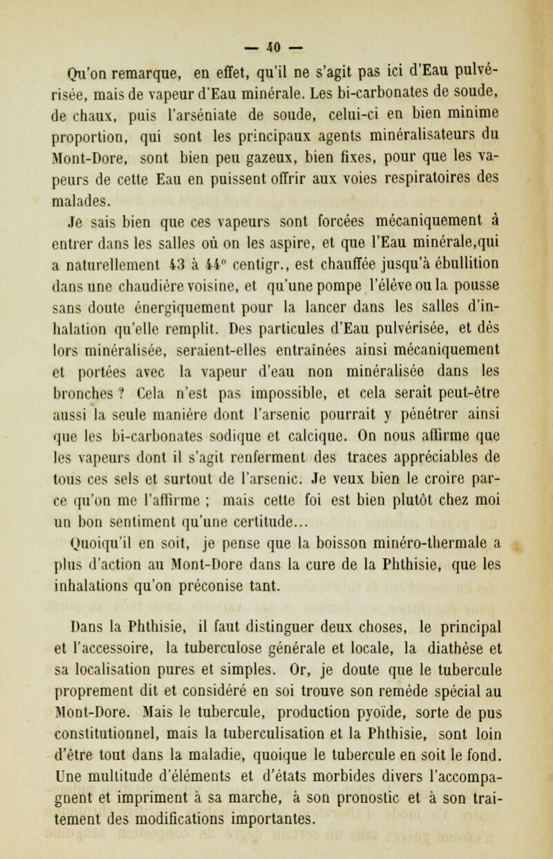Qu'on remarque, en effet, qu'il ne s'agit pas ici d'Eau pulvé- risée, mais de vapeur d'Eau minérale. Les bi-carbonates de soude, de chaux, puis l'arséniate de soude, celui-ci en bien minime proportion, qui sont les principaux agents minéralisateurs du Mont-Dore, sont bien peu gazeux, bien fixes, pour que les va- peurs de cette Eau en puissent offrir aux voies respiratoires des malades. Je sais bien que ces vapeurs sont forcées mécaniquement à entrer dans les salles où on les aspire, et que l'Eau minérale,qui a naturellement 43 à 44° centigr., est chauffée jusqu'à ébullition dans une chaudière voisine, et qu'une pompe l'élève ou la pousse sans doute énergiquement pour la lancer dans les salles d'in- halation qu'elle remplit. Des particules d'Eau pulvérisée, et dès lors minéralisée, seraient-elles entraînées ainsi mécaniquement et portées avec la vapeur d'eau non minéralisée dans les bronches ? Cela n'est pas impossible, et cela serait peut-être aussi la seule manière dont l'arsenic pourrait y pénétrer ainsi que les bi-carbonates sodique et calcique. On nous affirme que les vapeurs dont il s'agit renferment des traces appréciables de tous ces sels et surtout de l'arsenic. Je veux bien le croire par- ce qu'on me l'affirme ; mais cette foi est bien plutôt chez moi un bon sentiment qu'une certitude... Quoiqu'il en soit, je pense que la boisson minéro-thermale a plus d'action au Mont-Dore dans la cure de la Phthisie, que les inhalations qu'on préconise tant. Dans la Phthisie, il faut distinguer deux choses, le principal et l'accessoire, la tuberculose générale et locale, la diathèse et sa localisation pures et simples. Or, je doute que le tubercule proprement dit et considéré en soi trouve son remède spécial au Mont-Dore. Mais le tubercule, production pyoïde, sorte de pus constitutionnel, mais la tuberculisation et la Phthisie, sont loin d'être tout dans la maladie, quoique le tubercule en soit le fond. Une multitude d'éléments et d'états morbides divers l'accompa- gnent et impriment à sa marche, à son pronostic et à son trai- tement des modifications importantes.