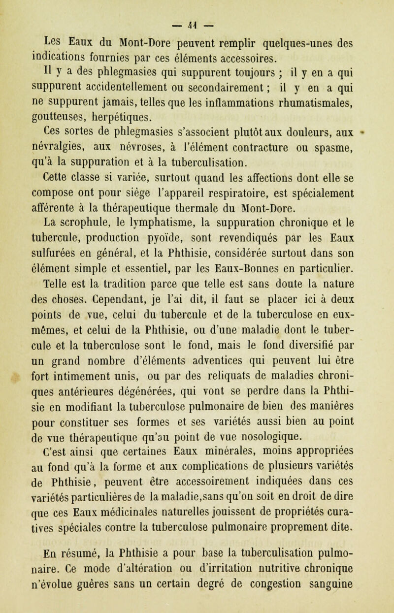 Les Eaux du Mont-Dore peuvent remplir quelques-unes des indications fournies par ces éléments accessoires. Il y a des phlegmasies qui suppurent toujours ; il y en a qui suppurent accidentellement ou secondairement ; il y en a qui ne suppurent jamais, telles que les inflammations rhumatismales, goutteuses, herpétiques. Ces sortes de phlegmasies s'associent plutôt aux douleurs, aux névralgies, aux névroses, à l'élément contracture ou spasme, qu'à la suppuration et à la tuberculisation. Cette classe si variée, surtout quand les affections dont elle se compose ont pour siège l'appareil respiratoire, est spécialement afférente à la thérapeutique thermale du Mont-Dore. La scrophule, le lymphatisme, la suppuration chronique et le tubercule, production pyoïde, sont revendiqués par les Eaux sulfurées en général, et la Phthisie, considérée surtout dans son élément simple et essentiel, par les Eaux-Bonnes en particulier. Telle est la tradition parce que telle est sans doute la nature des choses. Cependant, je l'ai dit, il faut se placer ici à deux points de vue, celui du tubercule et de la tuberculose en eux- mêmes, et celui de la Phthisie, ou d'une maladie dont le tuber- cule et la tuberculose sont le fond, mais le fond diversifié par un grand nombre d'éléments adventices qui peuvent lui être fort intimement unis, ou par des reliquats de maladies chroni- ques antérieures dégénérées, qui vont se perdre dans la Phthi- sie en modifiant la tuberculose pulmonaire de bien des manières pour constituer ses formes et ses variétés aussi bien au point de vue thérapeutique qu'au point de vue nosologique. C'est ainsi que certaines Eaux minérales, moins appropriées au fond qu'à la forme et aux complications de plusieurs variétés de Phthisie, peuvent être accessoirement indiquées dans ces variétés particulières de la maladie,sans qu'on soit endroit dédire que ces Eaux médicinales naturelles jouissent de propriétés cura- tives spéciales contre la tuberculose pulmonaire proprement dite. En résumé, la Phthisie a pour base la tuberculisation pulmo- naire. Ce mode d'altération ou d'irritation nutritive chronique n'évolue guères sans un certain degré de congestion sanguine