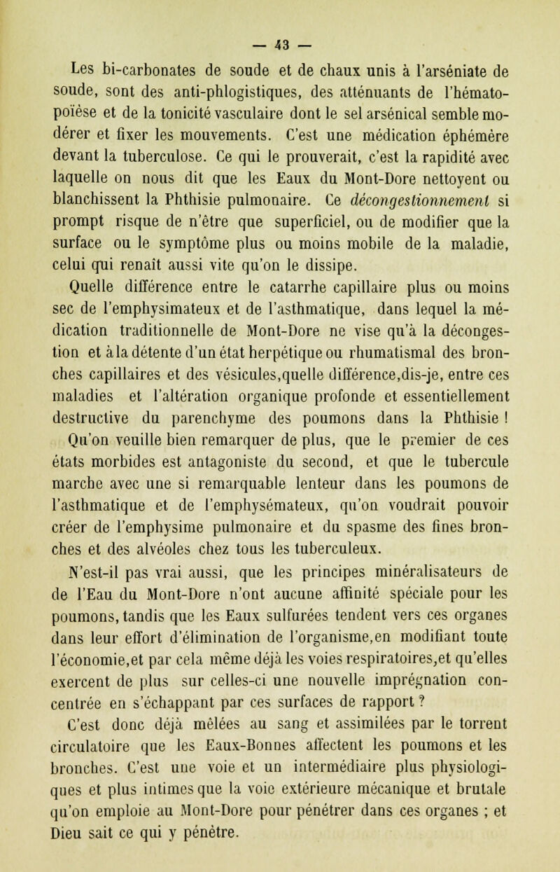 Les bi-carbonates de soude et de chaux unis à l'arséuiate de soude, sont des anti-phlogistiques, des atténuants de l'hémato- poïèse et de la tonicité vasculaire dont le sel arsenical semble mo- dérer et fixer les mouvements. C'est une médication éphémère devant la tuberculose. Ce qui le prouverait, c'est la rapidité avec laquelle on nous dit que les Eaux du Mont-Dore nettoyent ou blanchissent la Phthisie pulmonaire. Ce décongesliomiemenl si prompt risque de n'être que superficiel, ou de modifier que la surface ou le symptôme plus ou moins mobile de la maladie, celui qui renaît aussi vite qu'on le dissipe. Quelle différence entre le catarrhe capillaire plus ou moins sec de l'emphysimateux et de l'asthmatique, dans lequel la mé- dication traditionnelle de Mont-Dore ne vise qu'à la déconges- tion et à la détente d'un état herpétique ou rhumatismal des bron- ches capillaires et des vésicules,quelle différence,dis-je, entre ces maladies et l'altération organique profonde et essentiellement destructive du parenchyme des poumons clans la Phthisie ! Qu'on veuille bien remarquer de plus, que le premier de ces états morbides est antagoniste du second, et que le tubercule marche avec une si remarquable lenteur dans les poumons de l'asthmatique et de l'emphysémateux, qu'on voudrait pouvoir créer de l'emphysime pulmonaire et du spasme des fines bron- ches et des alvéoles chez tous les tuberculeux. N'est-il pas vrai aussi, que les principes minéralisateurs de de l'Eau du Mont-Dore n'ont aucune affinité spéciale pour les poumons, tandis que les Eaux sulfurées tendent vers ces organes dans leur effort d'élimination de l'organisme,en modifiant toute l'économie,et par cela même déjà les voies respiratoires,et qu'elles exercent de plus sur celles-ci une nouvelle imprégnation con- centrée en s'échappant par ces surfaces de rapport ? C'est donc déjà mêlées au sang et assimilées par le torrent circulatoire que les Eaux-Bonnes affectent les poumons et les bronches. C'est une voie et un intermédiaire plus physiologi- ques et plus intimes que la voie extérieure mécanique et brutale qu'on emploie au Mont-Dore pour pénétrer dans ces organes ; et Dieu sait ce qui y pénétre.