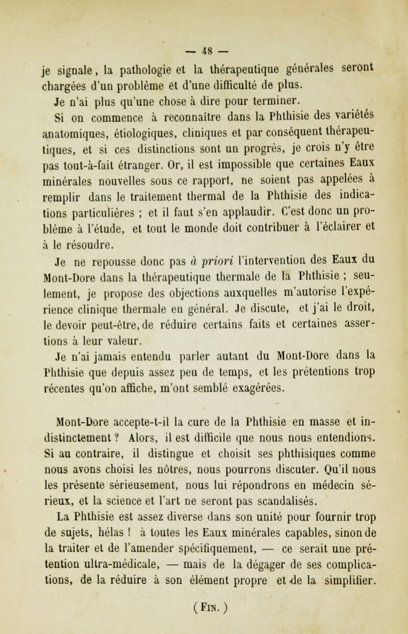 je signale, la pathologie et la thérapeutique générales seront chargées d'un problème et d'une difficulté de plus. Je n'ai plus qu'une chose à dire pour terminer. Si on commence à reconnaître dans la Phthisie des variétés anatomiques, étiologiques, cliniques et par conséquent thérapeu- tiques, et si ces distinctions sont un progrès, je crois n'y être pas tout-à-fail étranger. Or, il est impossible que certaines Eaux minérales nouvelles sous ce rapport, ne soient pas appelées à remplir dans le traitement thermal de la Phthisie des indica- tions particulières ; et il faut s'en applaudir. C'est donc un pro- blème à l'élude, et tout le monde doit contribuer à l'éclairer et à le résoudre. Je ne repousse donc pas « priori l'intervention des Eaux du Mont-Dore dans la thérapeutique thermale de la Phthisie ; seu- lement, je propose des objections auxquelles m'autorise l'expé- rience clinique thermale en général. Je discute, et j'ai le droit, le devoir peut-être, de réduire certains faits et certaines asser- tions à leur valeur. Je n'ai jamais entendu parler autant du Mont-Dore dans la Phthisie que depuis assez peu de temps, et les prétentions trop récentes qu'on affiche, m'ont semblé exagérées. Mont-Dore accepte-l-il la cure de la Phthisie en masse et in- distinctement ? Alors, il est difficile que nous nous entendions. Si au contraire, il distingue et choisit ses phthisiques comme nous avons choisi les nôtres, nous pourrons discuter. Qu'il nous les présente sérieusement, nous lui répondrons en médecin sé- rieux, et la science et l'art ne seront pas scandalisés. La Phthisie est assez diverse dans son unité pour fournir trop de sujets, hélas I à toutes les Eaux minérales capables, sinon de la traiter et de l'amender spécifiquement, — ce serait une pré- tention ultra-médicale, — mais de la dégager de ses complica- tions, de la réduire à son élément propre et de la simplifier. (Fin.)