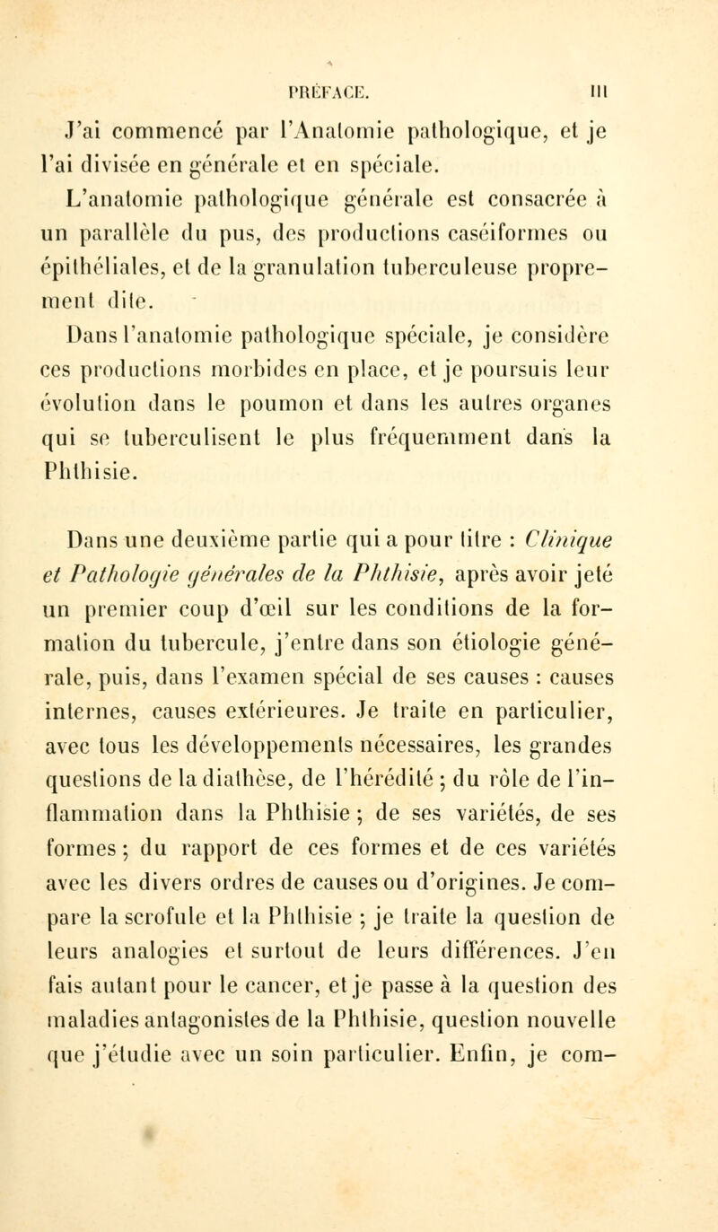 J'ai commencé par l'Analomie pathologique, et je l'ai divisée en générale et en spéciale. L'anatomie pathologique générale est consacrée à un parallèle du pus, des productions caséiformes ou épilhéliales, et de la granulation tuherculeuse propre- ment dite. Dans l'anatomie pathologique spéciale, je considère ces productions morbides en place, et je poursuis leur évolution dans le poumon et dans les autres organes qui se tuberculisent le plus fréquemment dans la Phthisie. Dans une deuxième partie qui a pour litre : Clinique et Pathologie (jértërales de la Phthisie, après avoir jeté un premier coup d'oeil sur les conditions de la for- mation du tubercule, j'entre dans son étiologie géné- rale, puis, dans l'examen spécial de ses causes : causes internes, causes extérieures. Je traite en particulier, avec tous les développements nécessaires, les grandes questions de la diathèse, de l'hérédité ; du rôle de l'in- flammation dans la Phthisie; de ses variétés, de ses formes ; du rapport de ces formes et de ces variétés avec les divers ordres de causes ou d'origines. Je com- pare la scrofule et la Phthisie ; je traite la question de leurs analogies et surtout de leurs différences. J'en fais autant pour le cancer, et je passe à la question des maladies antagonistes de la Phthisie, question nouvelle que j'étudie avec un soin particulier. Enfin, je com-