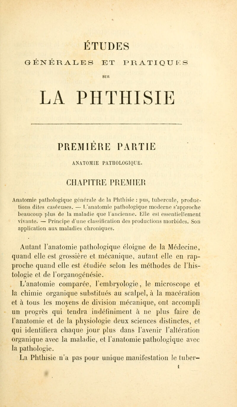 ETUDES GÉNÉRALES ET PRATIQUES sur. LA PHTHISIE PREMIERE PARTIE ANATOMIE PATHOLOGIQUE. CHAPITRE PREMIER Anatomie pathologique générale de la Phthisie : pus, tubercule, produc- tions dites caséeuses. — L'anatomie pathologique moderne s'approche beaucoup plus de la maladie que l'ancienne. Elle est essentiellement vivante. — Principe d'une classification des productions morbides. Son application aux maladies chroniques. Autant l'anatomie pathologique éloigne de la Médecine, quand elle est grossière et mécanique, autant elle en rap- proche quand elle est étudiée selon les méthodes de l'his- tologie et de l'organogénésie. L'anatomie comparée, l'embryologie, le microscope et la chimie organique substitués au scalpel, à la macération et à tous les moyens de division mécanique, ont accompli un progrès qui tendra indéfiniment à ne plus faire de l'anatomie et de la physiologie deux sciences distinctes, et qui identifiera chaque jour plus dans l'avenir l'altération organique avec la maladie, et l'anatomie pathologique avec la pathologie. La Phthisie n'a pas pour unique manifestation le tuber-