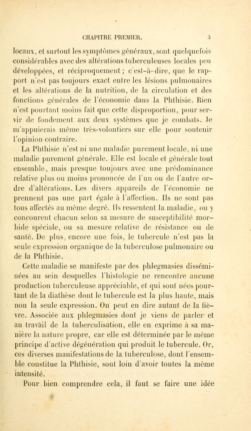 locaux, et surtout les symptômes généraux, sont quelquefois considérables avec des altérations tuberculeuses locales peu développées, et réciproquement; c'est-à-dire, que le rap- port n'est pas toujours exact entre les lésions pulmonaires et les altérations de la nutrition, de la circulation et des fonctions générales de l'économie dans la Phtliisie. Rien n'est pourtant moins fait que cette disproportion, pour ser- vir de fondement aux deux systèmes que je combats. Je m'appuierais même très-volontiers sur elle pour soutenir l'opinion contraire. La Phtliisie n'est ni une maladie purement locale, ni une maladie purement générale. Elle est locale et générale tout ensemble, mais presque toujours avec une prédominance relative plus ou moins prononcée de l'un ou de l'autre or- dre d'altérations. Les divers appareils de l'économie ne prennent pas une part égale à l'affection. Ils ne sont pas tous affectés au même degré. Ils ressentent la maladie, ou y concourent chacun selon sa mesure de susceptibilité mor- bide spéciale, ou sa mesure relative de résistance ou de santé. De plus, encore une fois, le tubercule n'est pas la seule expression organique de la tuberculose pulmonaire ou de la Phtliisie. Cette maladie se manifeste par des phlegmasies dissémi- nées au sein desquelles l'histologie ne rencontre aucune production tuberculeuse appréciable, et qui sont nées pour- tant de la diathèse dont le tubercule est la plus haute, mais non la seule expression. On peut en dire autant de la fiè- vre. Associée aux phlegmasies dont je viens de parler et au travail de la tuberculisation, elle en exprime à sa ma- nière la nature propre, car elle est déterminée par le même principe d'activé dégénération qui produit le tubercule. Or, ces diverses manifestations de la tuberculose, dont l'ensem- ble constitue la Phtliisie, sont loin d'avoir toutes la même intensité. Pour bien comprendre cela, il faut se faire une idée