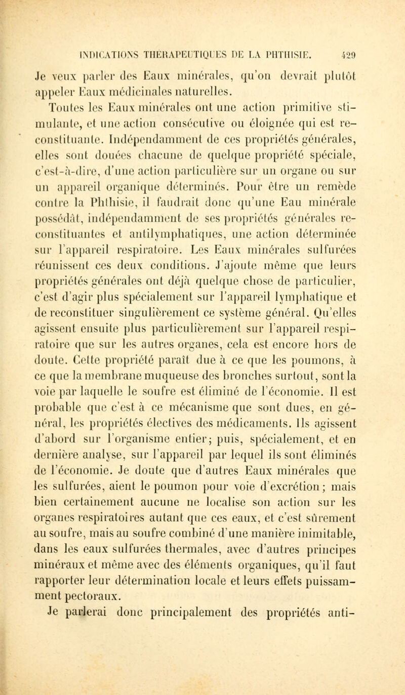 Je veux parler des Eaux minérales, qu'on devrait plutôt appeler Eaux médicinales naturelles. Toutes les Eaux minérales ont une action primitive sti- mulante, et une action consécutive ou éloignée qui est re- constituante. Indépendamment de ces propriétés générales, elles sont douées chacune de quelque propriété spéciale, c'est-à-dire, d'une action particulière sur un organe ou sur un appareil organique déterminés. Pour être un remède contre la Phthisie, il faudrait donc qu'une Eau minérale possédât, indépendamment de ses propriétés générales re- constituantes et antilymphatiques, une action déterminée sur l'appareil respiratoire. Les Eaux minérales sulfurées réunissent ces deux conditions. J'ajoute même que leurs propriétés générales ont déjà quelque chose de particulier, c'est d'agir plus spécialement sur l'appareil lymphatique et de reconstituer singulièrement ce système général. Qu'elles agissent ensuite plus particulièrement sur l'appareil respi- ratoire que sur les autres organes, cela est encore hors de doute. Cette propriété paraît due à ce que les poumons, à ce que la membrane muqueuse des bronches surtout, sont la voie par laquelle le soufre est éliminé de l'économie. Il est probable que c'est à ce mécanisme que sont dues, en gé- néral, les propriétés électives des médicaments. Ils agissent d'abord sur l'organisme entier; puis, spécialement, et en dernière analyse, sur l'appareil par lequel ils sont éliminés de l'économie. Je doute que d'autres Eaux minérales que les sulfurées, aient le poumon pour voie d'excrétion; mais bien certainement aucune ne localise son action sur les organes respiratoires autant que ces eaux, et c'est sûrement au soufre, mais au soufre combiné d'une manière inimitable, dans les eaux sulfurées thermales, avec d'autres principes minéraux et même avec des éléments organiques, qu'il faut rapporter leur détermination locale et leurs effets puissam- ment pectoraux. Je parlerai donc principalement des propriétés anti-