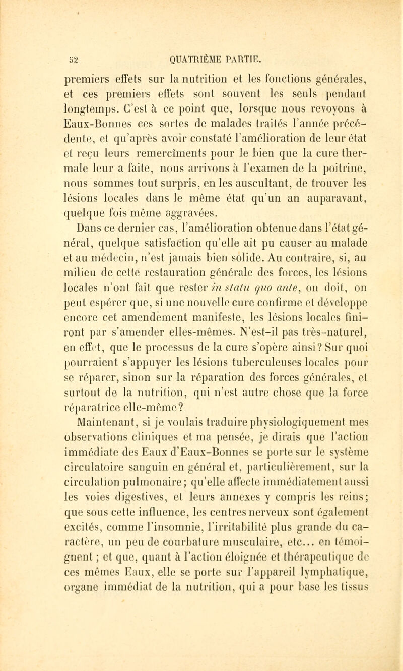 premiers effets sur la nutrition et les fonctions générales, et ces premiers effets sont souvent les seuls pendant longtemps. C'est à ce point que, lorsque nous revoyons à Eaux-Bonnes ces sortes de malades traités l'année précé- dente, et qu'après avoir constaté l'amélioration de leur état et reçu leurs remercîments pour le bien que la cure ther- male leur a faite, nous arrivons à l'examen de la poitrine, nous sommes tout surpris, en les auscultant, de trouver les lésions locales dans le même état qu'un an auparavant, quelque fois même aggravées. Dans ce dernier cas, l'amélioration obtenue dans l'état gé- néral, quelque satisfaction qu'elle ait pu causer au malade et au médecin, n'est jamais bien solide. Au contraire, si, au milieu de cette restauration générale des forces, les lésions locales n'ont fait que rester in statu quo ante, on doit, on peut espérer que, si une nouvelle cure confirme et développe encore cet amendement manifeste, les lésions locales fini- ront par s'amender elles-mêmes. IN'est—il pas très-naturel, en effet, que le processus de la cure s'opère ainsi? Sur quoi pourraient s'appuyer les lésions tuberculeuses locales pour se réparer, sinon sur la réparation des forces générales, et surtout de la nutrition, qui n'est autre chose que la force réparatrice elle-même? Maintenant, si je voulais traduirephysiologiquement mes observations cliniques et ma pensée, je dirais que l'action immédiate des Eaux d'Eaux-Bonnes se porte sur le système circulatoire sanguin en général et, particulièrement, sur la circulation pulmonaire; qu'elle affecte immédiatement aussi les voies digestives, et leurs annexes y compris les reins; que sous cette influence, les centres nerveux sont également excités, comme l'insomnie, l'irritabilité plus grande du ca- ractère, un peu de courbature musculaire, etc.. en témoi- gnent ; et que, quant à l'action éloignée et thérapeutique de ces mêmes Eaux, elle se porte sur l'appareil lymphatique, organe immédiat de la nutrition, qui a pour base les tissus