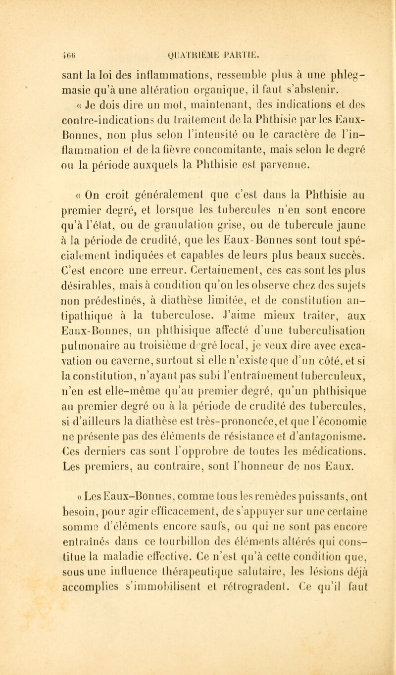 sant la loi des inflammations, ressemble plus à une phleg- masie qu'à une altération organique, il faut s'abstenir. « Je dois dire un mot, maintenant, des indications et des contre-indications du traitement de la Phthisie parles Eaux- Bonnes, non plus selon l'intensité ou le caractère de l'in- flammation et de la fièvre concomitante, mais selon le degré ou la période auxquels la Phthisie est parvenue. « On croit généralement que c'est dans la Phthisie au premier degré, et lorsque les tubercules n'en sont encore qu'à l'état, ou de granulation grise, ou de tubercule jaune à la période de crudité, que les Eaux-Bonnes sont tout spé- cialement indiquées et capables de leurs plus beaux succès. C'est encore une erreur. Certainement, ces cas sont les plus désirables, mais à condition qu'on les observe chez des sujets non prédestinés, à diathèse limitée, et de constitution an- tipathique à la tuberculose. J'aime mieux traiter, aux Eaux-Bonnes, un phthisique affecté d'une tuberculisation pulmonaire au troisième degré local, je veux dire avec exca- vation ou caverne, surtout si elle n'existe que d'un côté, et si la constitution, n'ayant pas subi l'entraînement tuberculeux, n'en est elle-même qu'au premier degré, qu'un phthisique au premier degré ou à la période de crudité des tubercules, si d'ailleurs la diathèse est très-prononcée, et que l'économie ne présente pas des éléments de résistance et d'antagonisme. Ces derniers cas sont l'opprobre de toutes les médications. Les premiers, au contraire, sont l'honneur de nos Eaux. « Les Eaux-Bonnes, comme tous les remèdes puissants, ont besoin, pour agir efficacement, de s'appuyer sur une certaine somma d'éléments encore saufs, ou qui ne sont pas encore entraînés dans ce tourbillon des élémenls altérés qui cons- titue la maladie effective. Ce n'est qu'à celte condition que, sous une influence thérapeutique salutaire, les lésions déjà accomplies s'immobilisent et rétrogradent. Ce qu'il faut