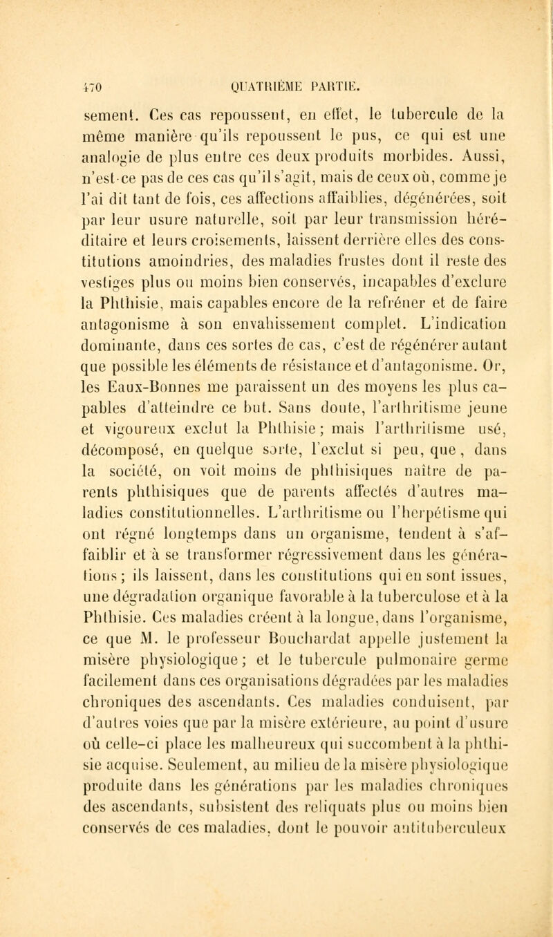 sèment. Ces cas repoussent, en effet, le tubercule de la même manière qu'ils repoussent le pus, ce qui est une analogie de plus entre ces deux produits morbides. Aussi, n'est-ce pas de ces cas qu'il s'agit, mais de ceux où, comme je l'ai dit tant de fois, ces affections affaiblies, dégénérées, soit par leur usure naturelle, soit, par leur transmission héré- ditaire et leurs croisements, laissent derrière elles des cons- titutions amoindries, des maladies frustes dont il reste des vestiges plus ou moins bien conservés, incapables d'exclure la Phthisie, mais capables encore de la refréner et de faire antagonisme à son envahissement complet. L'indication dominante, dans ces sortes de cas, c'est de régénérer autant que possible les éléments de résistance et d'antagonisme. Or, les Eaux-Bonnes me paraissent un des moyens les plus ca- pables d'atteindre ce but. Sans doute, l'arthritisme jeune et vigoureux exclut la Phthisie; mais l'arthritisme usé, décomposé, en quelque sorte, l'exclut si peu, que, dans la société, on voit moins de phlhisiques naître de pa- rents phthisiques que de parents affectés d'autres ma- ladies constitutionnelles. L'arthritisme ou l'herpétisme qui ont régné longtemps dans un organisme, tendent à s'af- faiblir et à se transformer régressivement dans les généra- tions ; ils laissent, dans les constitutions qui en sont issues, une dégradation organique favorable à la tuberculose et à la Phthisie. Ces maladies créent à la longue, dans l'organisme, ce que M. le professeur Bouchardat appelle justement la misère physiologique; et le tubercule pulmonaire germe facilement dans ces organisations dégradées par les maladies chroniques des ascendants. Ces maladies conduisent, par d'autres voies que par la misère extérieure, au point d'usure où celle-ci place les malbeureux qui succombent à la phthi- sie acquise. Seulement, au milieu delà misère physiologique produite dans les générations par les maladies chroniques des ascendants, subsistent des reliquats plus ou moins bien conservés de ces maladies, dont le pouvoir antituberculeux