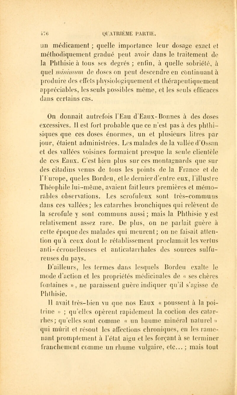 un médicament ; quelle importance leur dosage exact et méthodiquement gradué peut avoir dans le traitement de la Phthisieà tous ses degrés; enfin, à quelle sobriété, à quel minimum de doses on peut descendre en continuant à produire des effets physiologiquement et tliérapeuliquement appréciables, les seuls possibles même, et les seuls efficaces dans certains cas. On donnait autrefois l'Eau d'Eaux-Bonnes à des doses excessives. 11 est fort probable que ce n'est pas à des phlhi- siques que ces doses énormes, un et plusieurs litres par jour, étaient administrées. Les malades delà vallée d'Ossan et des vallées voisines formaient presque la seule clientèle de ces Eaux. C'est bien plus sur ces montagnards que sur des citadins venus de tous les points de la France et de l'Europe, queles Bordeù, elle dernier d'entre eux, l'illustre Théophile lui-même, avaient fait leurs premières et mémo- rables observations. Les scrofuleux sont très-communs dans ces vallées; les catarrhes bronchiques qui relèvent de la scrofule y sont communs aussi; mais la Phlhisie y est relativement assez rare. De plus, on ne parlait guère à celte époque des malades qui meurent; on ne faisait atten- tion qu'à ceux dont le rétablissement proclamait les vertus anli-écrouelleuses et anlicatarrhales des sources sulfu- reuses du pays. D'ailleurs, les termes dans lesquels Bordeu exalte le mode d'action et les propriétés médicinales de « ses chères fontaines », ne paraissent guère indiquer qu'il s'agisse de IMilbisie. 11 avait très-bien vu que nos Eaux « poussent à la poi- trine » ; qu'elles opèrent rapidement la coction des catar- rhes; qu'elles sont comme « un baume minéral naturel» qui mûrit et résout les affections chroniques, en les rame- nant promplement à l'état aigu et les forçant à se terminer franchement comme un rhume vulgaire, etc.. ; mais tout