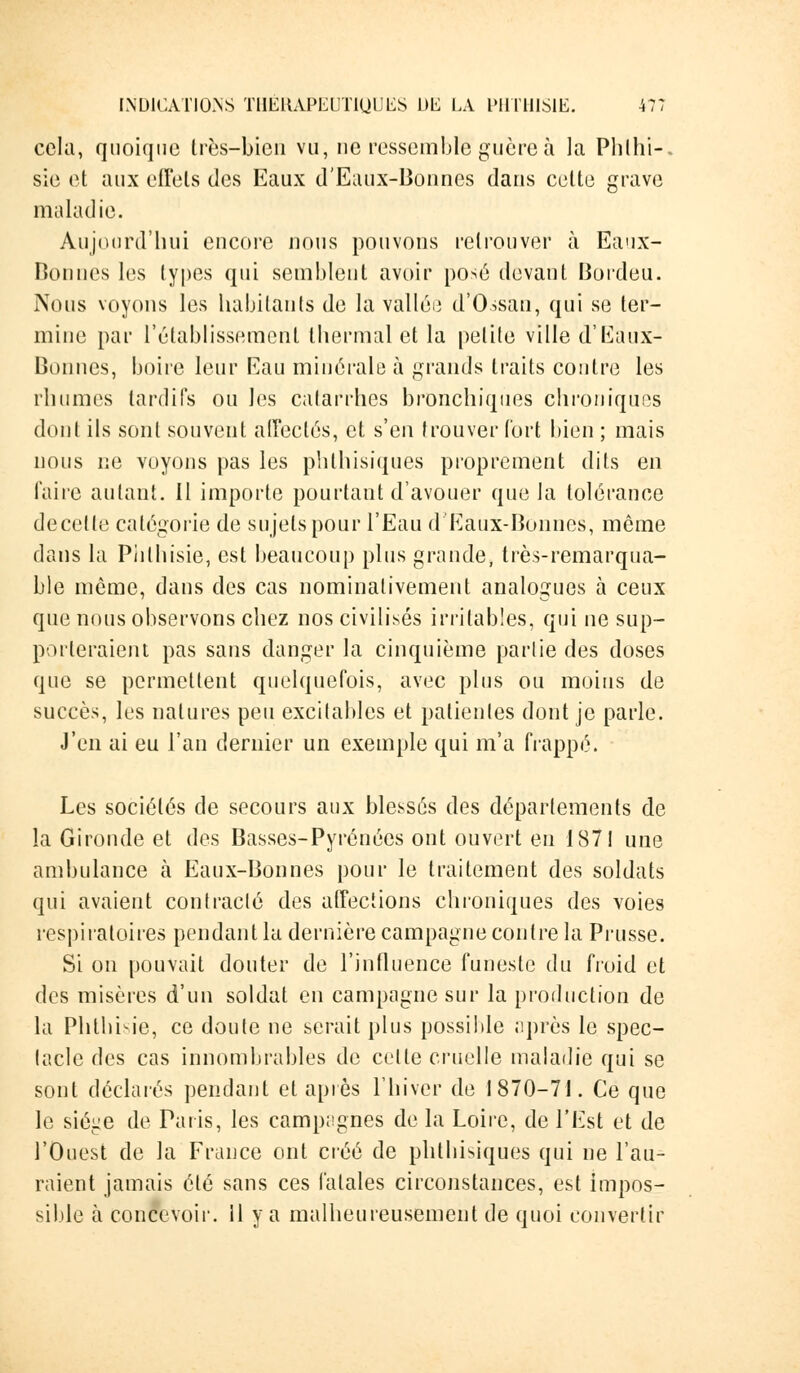 cela, quoique très-bien vu, ne ressemble guère à la Phlhi-. sie et aux effets des Eaux d'Eaux-Bonnes dans celte grave maladie. Aujourd'hui encore nous pouvons retrouver à Eaux- Bonnes les types qui semblent avoir posé devant Bordeu. Nous voyons les habitants de la valléu d'Ossan, qui se ter- mine par rétablissement thermal et la petite ville d'Eaux- Bonnes, boire leur Eau minérale à grands traits contre les rhumes tardifs on les catarrhes bronchiques chroniques dont ils sont souvent affectés, et s'en trouver fort bien ; mais nous ne voyons pas les phthisiques proprement dits en faire autant. Il importe pourtant d'avouer que la tolérance decette catégorie de sujets pour l'Eau d Eaux-Bonnes, même dans la Piilhisie, est beaucoup plus grande, très-remarqua- ble môme, dans des cas nominativement analogues à ceux que nous observons chez nos civilisés irritables, qui ne sup- porteraient pas sans danger la cinquième partie des doses que se permettent quelquefois, avec plus ou moins de succès, les natures peu excitables et patientes dont je parle. J'en ai eu l'an dernier un exemple qui m'a frappé. Les sociétés de secours aux blessés des départements de la Gironde et des Basses-Pyrénées ont ouvert en 1871 une ambulance à Eaux-Bonnes pour le traitement des soldats qui avaient contracté des affections chroniques des voies respiratoires pendant la dernière campagne contre la Prusse. Si on pouvait douter de l'influence funeste du froid et des misères d'un soldat en campagne sur la production de la Phthisie, ce doute ne serait plus possible après le spec- tacle des cas innombrables de cette cruelle maladie qui se sont déchues pendant et après l'hiver de 1870-71. Ce que le siéiie de Paris, les campagnes de la Loire, de l'Est et de l'Ouest de la France ont créé de phthisiques qui ne l'au^ raient jamais été sans ces fatales circonstances, est impos- sible à concevoir. 11 y a malheureusement de quoi convertir