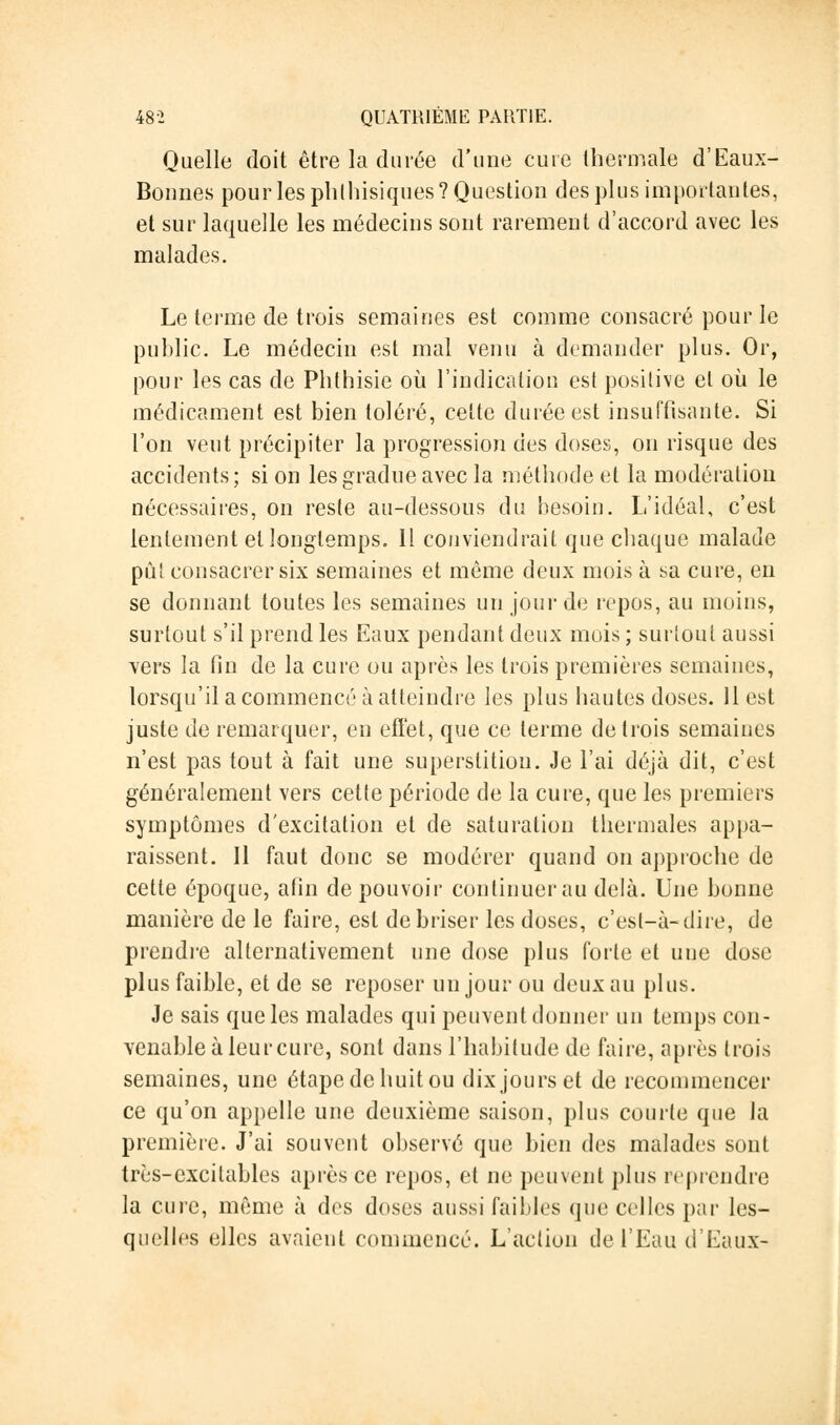 Quelle doit être la durée d'une cure thermale d'Eaux- Bonnes pour les phlhisiques? Question des plus importantes, et sur laquelle les médecins sont rarement d'accord avec les malades. Le terme de trois semaines est comme consacré pour le public. Le médecin est mal venu à demander plus. Or, pour les cas de Phthisie où l'indication est positive et où le médicament est bien toléré, cette durée est insuffisante. Si l'on veut précipiter la progression des doses, on risque des accidents ; si on les gradue avec la méthode et la modération nécessaires, on reste au-dessous du besoin. L'idéal, c'est lentement et longtemps. Il conviendrait que chaque malade pût consacrer six semaines et même deux mois à sa cure, en se donnant toutes les semaines un jour de repos, au moins, surtout s'il prend les Eaux pendant deux mois ; surtout aussi vers la fin de la cure ou après les trois premières semaines, lorsqu'il a commencé à atteindre les plus hautes doses. 11 est juste de remarquer, en effet, que ce terme de trois semaines n'est pas tout à fait une superstition. Je l'ai déjà dit, c'est généralement vers cette période de la cure, que les premiers symptômes d'excitation et de saturation thermales appa- raissent. Il faut donc se modérer quand on approche de cette époque, afin de pouvoir continuer au delà. Une bonne manière de le faire, est de briser les doses, c'est-à-dire, de prendre alternativement une dose plus forte et une dose plus faible, et de se reposer un jour ou deux au plus. Je sais que les malades qui peuvent donner un temps con- venable à leur cure, sont dans l'habitude de faire, après trois semaines, une étape de huit ou dix jours et de recommencer ce qu'on appelle une deuxième saison, plus courte que la première. J'ai souvent observé que bien des malades sont très-excitables après ce repos, et ne peuvent plus reprendre la cure, même à des doses aussi faibles que celles par les- quelles elles avaient commencé. L'action de l'Eau d'Eaux-