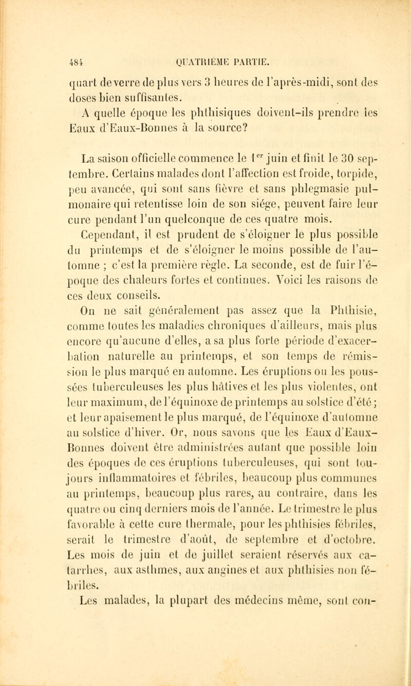 quart de verre de plus vers 3 heures de l'après-midi, sont des doses bien suffisantes. A quelle époque les phthisiques doivent-ils prendre les Eaux d'Eaux-Bonnes à la source? La saison officielle commence le 1er juin et finit le 30 sep- tembre. Certains malades dont l'affection est froide, torpide, peu avancée, qui sont sans fièvre et sans phlegmasie pul- monaire qui retentisse loin de son siège, peuvent faire leur cure pendant l'un quelconque de ces quatre mois. Cependant, il est prudent de s'éloigner le plus possible du printemps et de s'éloigner le moins possible de l'au- tomne ; c'est la première règle. La seconde, est de fuir l'é- poque des chaleurs fortes et continues. Voici les raisons de ces deux conseils. On ne sait généralement pas assez que la Phlhisie, comme toutes les maladies chroniques d'ailleurs, mais plus encore qu'aucune d'elles, a sa plus forte période d'exacer- bation naturelle au printemps, et son temps de rémis- sion le plus marqué en automne. Les éruptions ou les pous- sées tuberculeuses les plus hâtives et les plus violentes, ont leur maximum, del'équinoxe de printemps au solstice d'été; et leur apaisement le plus marqué, del'équinoxe d'automne au solstice d'hiver. Or, nous savons que les Eaux d'Eaux- Bonnes doivent être administrées autant que possible loin des époques de ces éruptions tuberculeuses, qui sont tou- jours inflammatoires et fébriles, beaucoup plus communes au printemps, beaucoup plus rares, au contraire, dans les quatre ou cinq derniers mois de l'année. Le trimestre le plus favorable à cette cure thermale, pour les phthisies fébriles, serait le trimestre d'août, de septembre et d'octobre. Les mois de juin et do juillet seraient réservés aux ca- tarrhes, aux asthmes, aux angines et aux phthisies non fé- briles. Les malades, la plupart des médecins môme, sont cou-