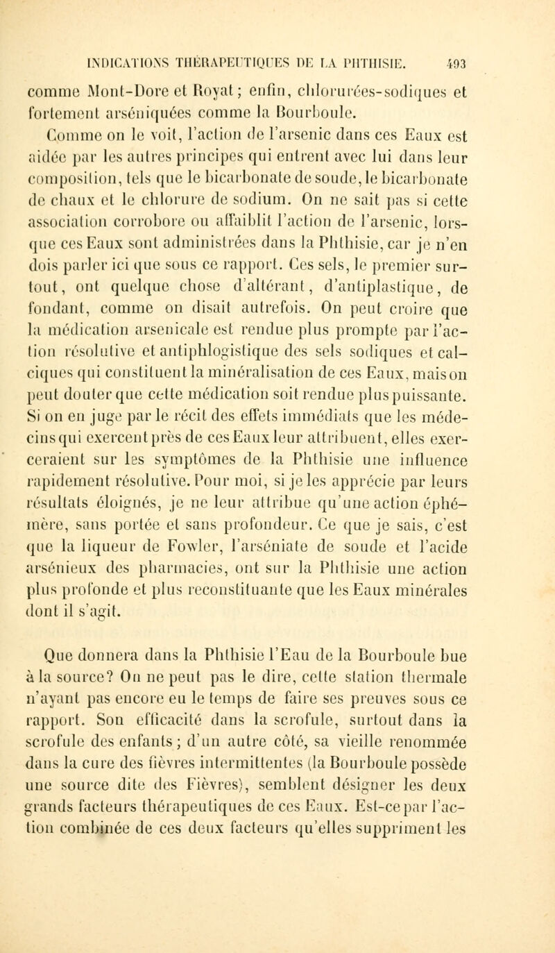 comme Mont-Dore et Royat; enfin, chlorurées-sodiques et fortement arséniquées comme la Bourboule. Comme on le voit, l'action de l'arsenic dans ces Eaux est aidée par les autres principes qui entrent avec lui dans leur composition, tels que le bicarbonate de soude, le bicarbonate de chaux et le chlorure de sodium. On ne sait pas si cette association corrobore ou affaiblit l'action de l'arsenic, lors- que ces Eaux sont administrées dans la Phthisie, car je n'en dois parler ici que sous ce rapport. Ces sels, le premier sur- tout, ont quelque chose d'altérant, d'antiplastique, de fondant, comme on disait autrefois. On peut croire que la médication arsenicale est rendue plus prompte par l'ac- tion résolutive et antiphlogistique des sels sodiques et cal- ciques qui constituent la minéralisation de ces Eaux, maison peut douter que cette médication soit rendue plus puissante. Si on en juge par le récit des effets immédiats que les méde- cins qui exercent près de ces Eaux leur attribuent, elles exer- ceraient sur les symptômes de la Phthisie une influence rapidement résolutive. Pour moi, si je les apprécie par leurs résultats éloignés, je ne leur attribue qu'une action éphé- mère, sans portée et sans profondeur. Ce que je sais, c'est que la liqueur de Fowler, l'arséniate de soude et l'acide arsénieux des pharmacies, ont sur la Phthisie une action plus profonde et plus reconstituante que les Eaux minérales dont il s'agit. Que donnera dans la Phthisie l'Eau de la Bourboule bue à la source? On ne peut pas le dire, celte station thermale n'ayant pas encore eu le temps de faire ses preuves sous ce rapport. Son efficacité dans la scrofule, surtout dans la scrofule des enfants; d'un autre côté, sa vieille renommée dans la cure des fièvres intermittentes (la Bourboule possède une source dite des Fièvres), semblent désigner les deux grands facteurs thérapeutiques de ces Eaux. Est-ce par l'ac- tion combinée de ces deux facteurs qu'elles suppriment les