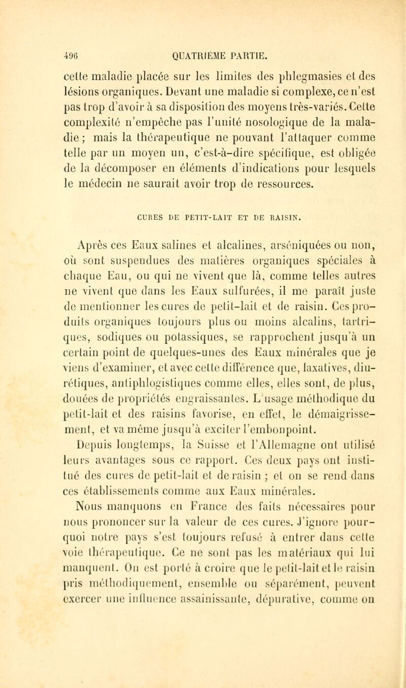 celte maladie placée sur les limites des phlegmasies et des lésions organiques. Devant une maladie si complexe, ce n'est pas trop d'avoir à sa disposition des moyens très-variés. Cette complexité n'empêche pas l'unité nosologique de la mala- die ; mais la thérapeutique ne pouvant l'attaquer comme telle par un moyen un, c'est-à-dire spécifique, est obligée de la décomposer en éléments d'indications pour lesquels le médecin ne saurait avoir trop de ressources. CURES DE PETIT-LAIT ET DE RAISIN. Après ces Eaux salines et alcalines, arséniquées ou non, où sont suspendues des matières organiques spéciales à chaque Eau, ou qui ne vivent que là, comme telles autres ne vivent que dans les Eaux sulfurées, il me paraît juste de mentionner les cures de petit-lait et de raisin. Ces pro- duits organiques toujours plus ou moins alcalins, lartri- ques, sodiques ou potassiques, se rapprochent jusqu'à un certain point de quelques-unes des Eaux minérales que je viens d'examiner, et avec celte différence que, laxatives, diu- rétiques, antiphlogistiques comme elles, elles sont, de plus, douées de propriétés engraissantes. Lusage méthodique du petit-lait et des raisins favorise, en effet, le démaigrisse- ment, et va môme jusqu'à exciter l'embonpoint. Depuis longtemps, la Suisse et l'Allemagne ont utilisé leurs avantages sous ce rapport. Ces deux pays ont insti- tué des cures de petit-lait et de raisin ; et on se rend dans ces établissements comme aux Eaux minérales. Nous manquons en France des faits nécessaires pour nous prononcer sur la valeur de ces cures. J'ignore pour- quoi notre pays s'est toujours refusé à entrer dans celte voie thérapeutique. Ce ne sont pas les matériaux qui lui manquent. On est porlé à croire que le petit-lait et le raisin pris méthodiquement, ensemble ou séparément, peuvent exercer une influence assainissante, dépurative, comme on