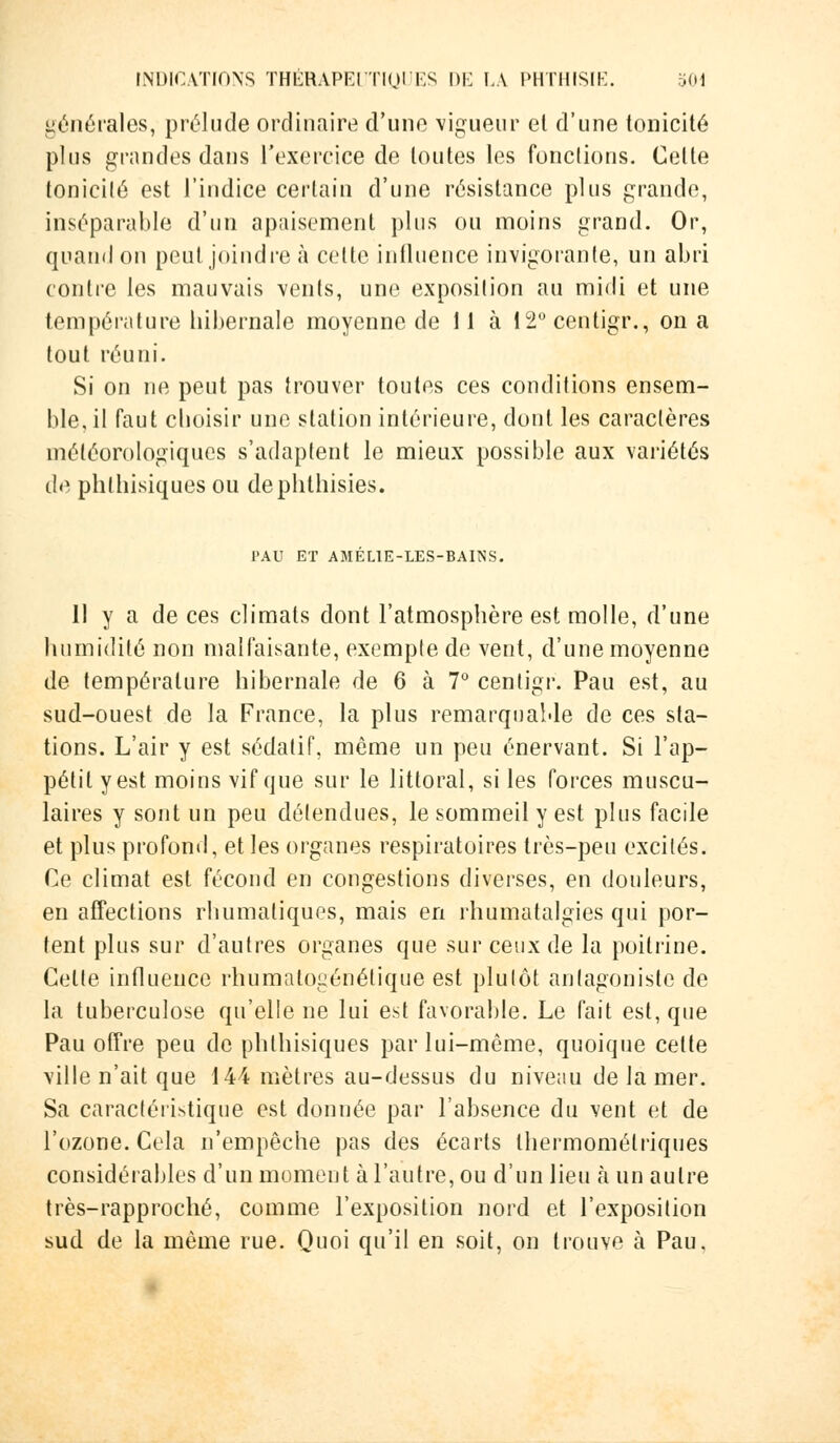 générales, prélude ordinaire d'une vigueur et d'une tonicité plus grandes dans l'exercice de toutes les fonctions. Celte tonicité est l'indice certain d'une résistance plus grande, inséparable d'un apaisement plus ou moins grand. Or, quand on peut joindre à celte influence invigorante, un abri contre les mauvais vents, une exposition au midi et une température hibernale moyenne de 11 à 12° centigr., on a tout réuni. Si on ne peut pas trouver toutes ces conditions ensem- ble, il faut choisir une station intérieure, dont les caractères météorologiques s'adaptent le mieux possible aux variétés de phlhisiques ou dephthisies. PAU ET AMÉL1E-LES-BAI1SS. 11 y a de ces climats dont l'atmosphère est molle, d'une humidité non malfaisante, exempte de vent, d'une moyenne de température hibernale de 6 à 7° centigr. Pau est, au sud-ouest de la France, la plus remarquable de ces sta- tions. L'air y est sédatif, môme un peu énervant. Si l'ap- pétit y est moins vif que sur le littoral, si les forces muscu- laires y sont un peu défendues, le sommeil y est plus facile et plus profond, et les organes respiratoires très-peu excités. Ce climat est fécond en congestions diverses, en douleurs, en affections rhumaliques, mais en rhumatalgies qui por- tent plus sur d'autres organes que sur ceux de la poitrine. Celte influence rhumatogénétique est plutôt antagoniste de la tuberculose qu'elle ne lui est favorable. Le fait est, que Pau offre peu de phlhisiques par lui-môme, quoique cette ville n'ait que 144 mètres au-dessus du niveau de la mer. Sa caractéristique est donnée par l'absence du vent et de l'ozone. Cela n'empêche pas des écarts Ihermomélriques considérables d'un moment à l'autre, ou d'un lieu ta un autre très-rapproché, comme l'exposition nord et l'exposition sud de la même rue. Quoi qu'il en soit, on trouve à Pau,