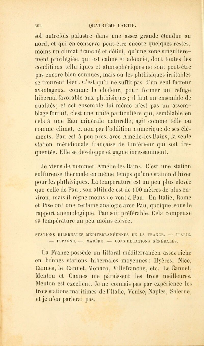 sol autrefois palustre dans une assez grande étendue au nord, et qui en conserve peut-être encore quelques restes, moins un climat tranché et défini, qu'une zone singulière- ment privilégiée, qui est calme et adoucie, dont toutes les conditions telluiïques et atmosphériques ne sont peut-être pas encore bien connues, mais où les phthisiques irritables se trouvent bien. C'est qu'il ne suffit pas d'un seul facteur avantageux, comme la chaleur, pour former un refuge hibernal favorable aux phthisiques; il faut un ensemble de qualités; et cet ensemble lui-même n'est pas un assem- blage fortuit, c'est une unité particulière qui, semblable en cela à une Eau minérale naturelle, agit comme telle ou comme climat, et non par l'addition numérique de ses élé- ments. Pau est à peu près, avec Amélie-les-Bains, la seule station méridionale française de l'intérieur qui soit fré- quentée. Elle se développe et gagne incessamment. Je viens de nommer Amélie-les-Bains. C'est une station sulfureuse thermale en même temps qu'une station d'hiver pour les phthisiques. La température est un peu plus élevée que celle de Pau ; son altitude est de 100 mètres de plus en- viron, mais il règne moins de vent à Pau. En Italie, Rome et Pise ont une certaine analogie avec Pau, quoique, sous le rapport anémologique, Pau soit préférable. Cela compense sa température un peu moins élevée. STATIONS HIBERNALES MÉDITERRANÉENNES DE LA FRANCE. — ITALIE. — ESPAGNE. — MADÈRE. — CONSIDÉRATIONS GÉNÉRALES. La France possède un littoral méditerranéen assez riche en bonnes stations hibernales moyennes : Hyères, Nice, Cannes, le Cannet, Monaco, Villefranche, etc. Le Cannet, Menton et Cannes me paraissent les trois meilleures. Menton est excellent. Je ne connais pas par expérience les trois stations maritimes de l'Italie, Venise, Naples, Salerne, et je n'en parlerai pas.