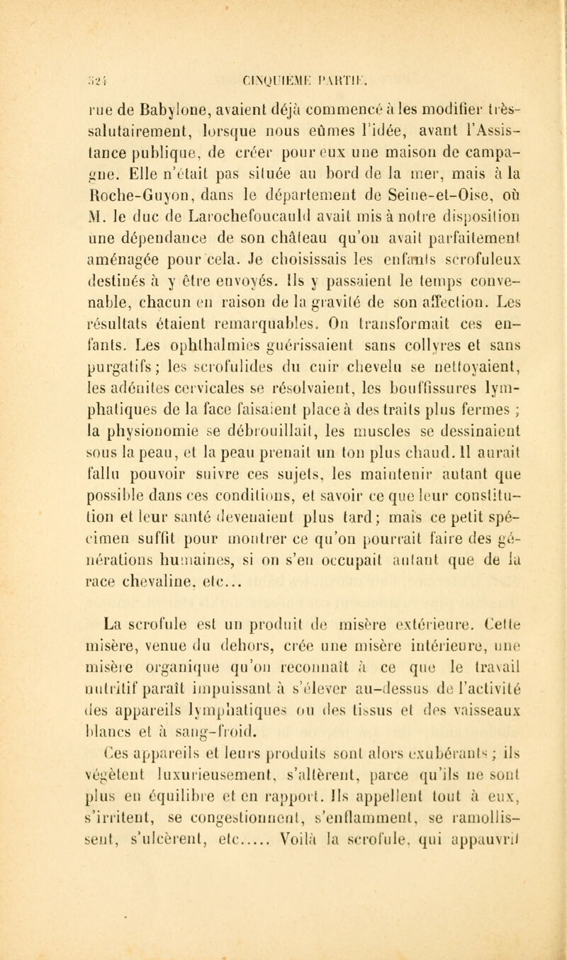 rue de Babylone, avaient déjà commencé à les modifier très- salutairement, lorsque nous eûmes l'idée, avant l'Assis- tance publique, de créer pour eux une maison de campa- gne. Elle n'était pas située au bord de la mer, mais à la Roche-Guyon, dans le département de Seine-et-Oise, où M. le duc de Larochefoucauld avait mis à notre disposition une dépendance de son château qu'on avait parfaitement aménagée pour cela. Je choisissais les enfouis scrofuleux destinés à y être envoyés. Us y passaient le temps conve- nable, chacun en raison de la gravité de son affection. Les résultats étaient remarquables. On transformait ces en- fants. Les ophlhalmies guérissaient sans collyres et sans purgatifs; les scrofulides du cuir chevelu se nettoyaient, les adénites cervicales se résolvaient, les bouffissures lym- phatiques de la face faisaient place à des traits plus fermes ; la physionomie se débrouillait, les muscles se dessinaient sous la peau, et la peau prenait un ton plus chaud. 11 aurait fallu pouvoir suivre ces sujets, les maintenir autant que possible dans ces conditions, et savoir ce que leur constitu- tion et leur santé devenaient plus tard; mais ce petit spé- cimen suffit pour montrer ce qu'on pourrait faire des gé- nérations humaines, si on s'en occupait autant que de la race chevaline, etc.. La scrofule est un produit de misère extérieure. Cette misère, venue du dehors, crée une misère intérieure, une misère organique qu'on reconnaît à ce que le travail nutritif paraît impuissant à s'élever au-dessus de l'activité des appareils lymphatiques ou des tissus et des vaisseaux blancs et à sang-froid. Ces appareils et leurs produits sont alors exubérants; ils végètent luxurieusement, s'altèrent, parce qu'ils ne sont plus en équilibre et en rapport. Us appellent tout à eux, s'irritent, se congestionnent, s'enflamment, se ramollis- sent, s'ulcèrent, etc Voilà la scrofule, qui appauvrit