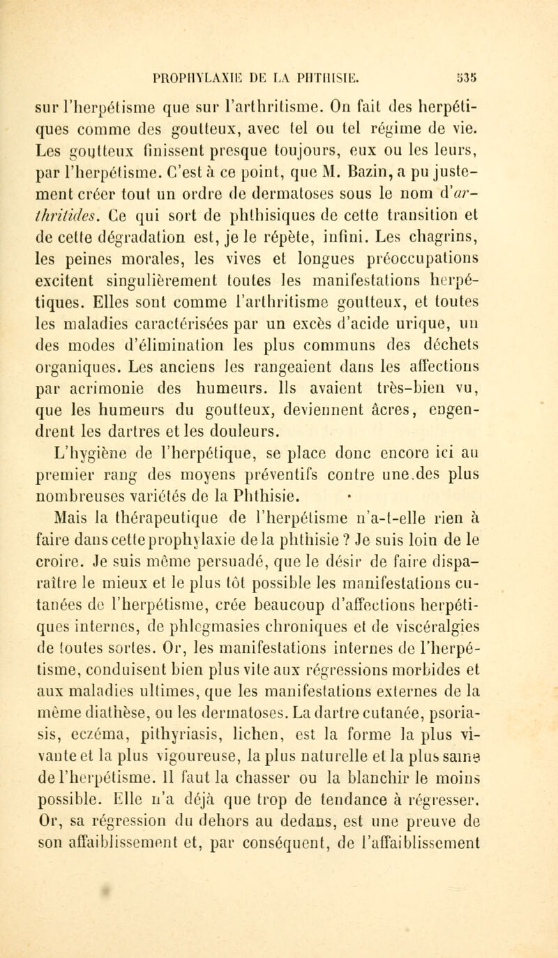 sur l'herpétisme que sur l'arthritisme. On fait des herpéti- ques comme des goutteux, avec tel ou tel régime de vie. Les goutteux finissent presque toujours, eux ou les leurs, par l'herpétisme. C'est à ce point, que M. Bazin, a pu juste- ment créer tout un ordre de dermatoses sous le nom d'ar- thritidcs. Ce qui sort de phlhisiques de cette transition et de cette dégradation est, je le répète, infini. Les chagrins, les peines morales, les vives et longues préoccupations excitent singulièrement toutes les manifestations herpé- tiques. Elles sont comme l'arthritisme goutteux, et toutes les maladies caractérisées par un excès d'acide urique, un des modes d'élimination les plus communs des déchets organiques. Les anciens les rangeaient dans les affections par acrimonie des humeurs. Us avaient très-bien vu, que les humeurs du goutteux, deviennent acres, engen- drent les dartres et les douleurs. L'hygiène de l'herpétique, se place donc encore ici au premier rang des moyens préventifs contre une.des plus nombreuses variétés de la Phthisie. Mais la thérapeutique de l'herpétisme n'a-t-elle rien à faire dans cette prophylaxie delà phthisie ? Je suis loin de le croire. Je suis même persuadé, que le désir de faire dispa- raître le mieux et le plus tôt possible les manifestations cu- tanées de l'herpétisme, crée beaucoup d'affections herpéti- ques internes, de phlcgmasies chroniques et de viscéralgies de toutes sortes. Or, les manifestations internes de l'herpé- tisme, conduisent bien plus vite aux régressions morbides et aux maladies ultimes, que les manifestations externes de la même diathèse, ou les dermatoses. La dartre cutanée, psoria- sis, eczéma, pithyriasis, lichen, est la forme la plus vi- vante et la plus vigoureuse, la plus naturelle et la plus saine de l'herpétisme. 11 faut la chasser ou la blanchir le moins possible. Elle n'a déjà que trop de tendance à régresser. Or, sa régression du dehors au dedans, est une preuve de son affaiblissement et, par conséquent, de l'affaiblissement