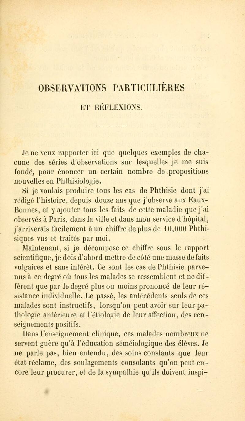 OBSERVATIONS PARTICULIERES ET RÉFLEXIONS. Je ne veux rapporter ici que quelques exemples de cha- cune des séries d'observations sur lesquelles je me suis fondé, pour énoncer un certain nombre de propositions nouvelles en Phthisiologie. Si je voulais produire tous les cas de Phthisie dont j'ai rédigé l'histoire, depuis douze ans que j'observe aux Eaux- Bonnes, et y ajouter tous les faits de cette maladie que j'ai observés à Paris, dans la ville et dans mon service d'hôpital, j'arriverais facilement à un chiffre de plus de 10,000 Phthi- siques vus et traités par moi. Maintenant, si je décompose ce chiffre sous le rapport scientifique, je dois d'abord mettre de côté une masse de faits vulgaires et sans intérêt. Ce sont les cas de Phthisie parve- nus à ce degré où tous les malades se ressemblent et ne dif- fèrent que par le degré plus ou moins prononcé de leur ré- sistance individuelle. Le passé, les antécédents seuls de ces malades sont instructifs, lorsqu'on peut avoir sur leur pa- thologie antérieure et l'étiologie de leur affection, des ren- seignements positifs. Dans l'enseignement clinique, ces malades nombreux ne servent guère qu'à l'éducation séméiologique des élèves. Je ne parle pas, bien entendu, des soins constants que leur état réclame, des soulagements consolants qu'on peut en- core leur procurer, et de la sympathie qu'ils doivent inspi-