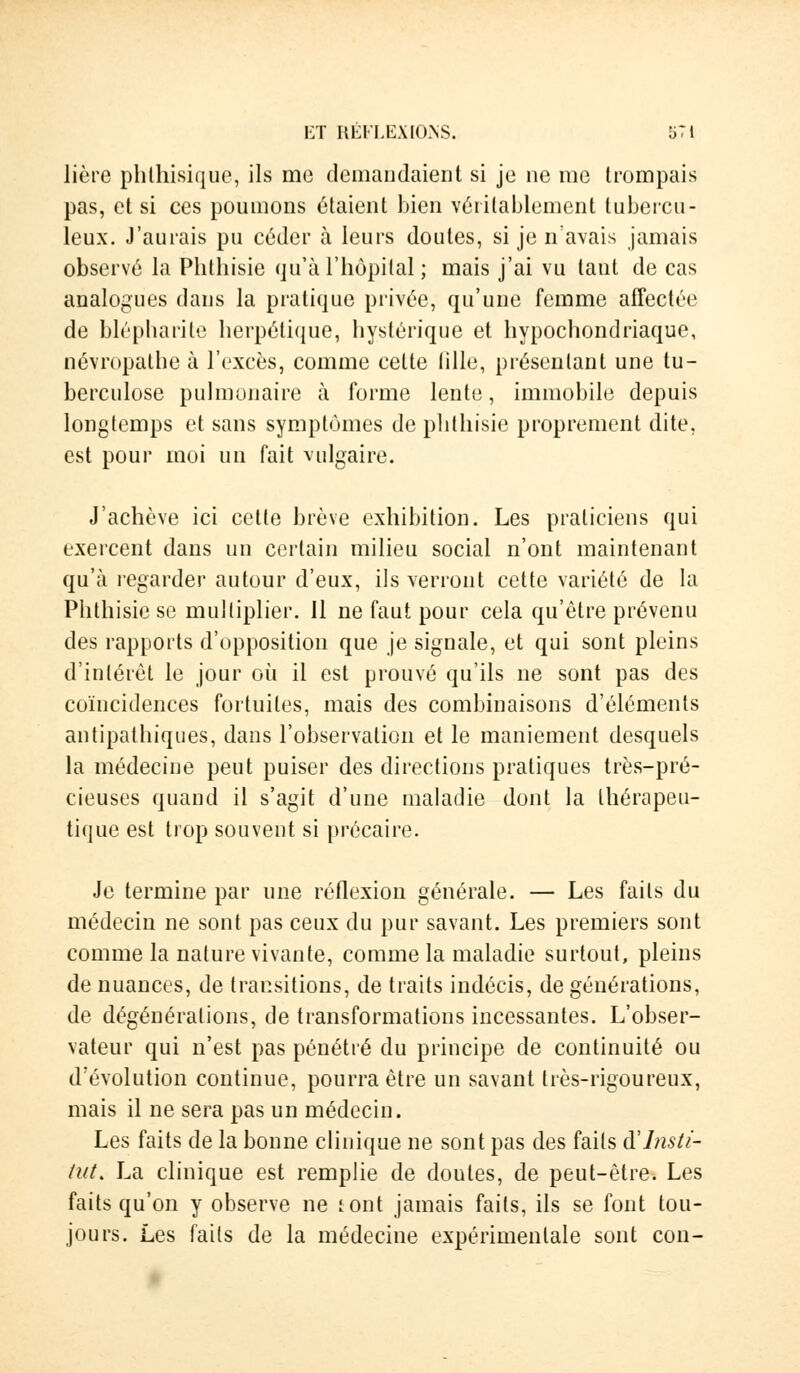 lière phlhisique, ils me demandaient si je ne me trompais pas, et si ces poumons étaient bien véritablement tubercu- leux. J'aurais pu céder à leurs doutes, si je n avais jamais observé la Phthisie qu'à l'hôpital ; mais j'ai vu tant de cas analogues dans la pratique privée, qu'une femme affectée de blépharite herpétique, hystérique et hypochondriaque, névropathe à l'excès, comme celte lille, présentant une tu- berculose pulmonaire à forme lente, immobile depuis longtemps et sans symptômes de phthisie proprement dite, est pour moi un fait vulgaire. J'achève ici cette brève exhibition. Les praticiens qui exercent dans un certain milieu social n'ont maintenant qu'à regarder autour d'eux, ils verront cette variété de la Phthisie se multiplier. 11 ne faut pour cela qu'être prévenu des rapports d'opposition que je signale, et qui sont pleins d'intérêt le jour où il est prouvé qu'ils ne sont pas des coïncidences fortuites, mais des combinaisons d'éléments antipathiques, dans l'observation et le maniement desquels la médecine peut puiser des directions pratiques très-pré- cieuses quand il s'agit d'une maladie dont la thérapeu- tique est trop souvent si précaire. Je termine par une réflexion générale. — Les faits du médecin ne sont pas ceux du pur savant. Les premiers sont comme la nature vivante, comme la maladie surtout, pleins de nuances, de transitions, de traits indécis, de générations, de dégénérations, de transformations incessantes. L'obser- vateur qui n'est pas pénétré du principe de continuité ou d'évolution continue, pourra être un savant très-rigoureux, mais il ne sera pas un médecin. Les faits de la bonne clinique ne sont pas des faits àInsti- tut. La clinique est remplie de doutes, de peut-être. Les faits qu'on y observe ne tont jamais faits, ils se font tou- jours. Les faits de la médecine expérimentale sont con-