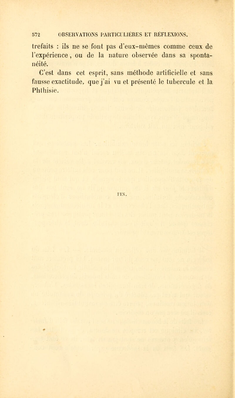 trefails : ils ne se font pas d'eux-mêmes comme ceux de l'expérience, ou de la nature observée dans sa sponta- néité. C'est dans cet esprit, sans méthode artificielle et sans fausse exactitude, que j'ai vu et présenté le tubercule et la Phthisie. FIN.