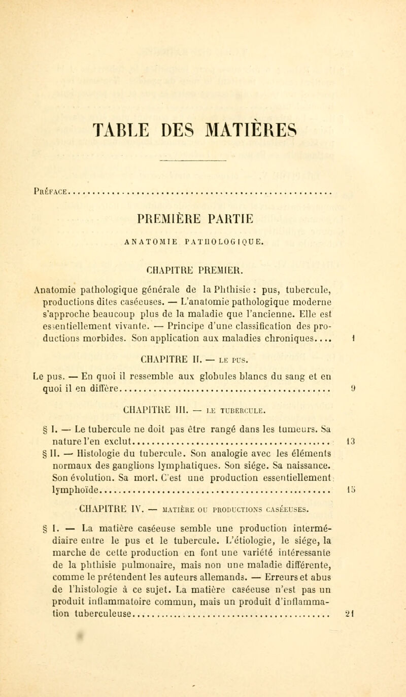 TABLE DES MATIÈRES Préface PREMIÈRE PARTIE ANATOMIE PATHOLOGIQUE. CHAPITRE PREMIER. Anatomie pathologique générale de la Phthisie : pus, tubercule, productions dites caséeuses. — L'anatomie pathologique moderne s'approche beaucoup plus de la maladie que l'ancienne. Elle est essentiellement vivante. — Principe d'une classification des pro- ductions morbides. Son application aux maladies chroniques.... 1 CHAPITRE II. — le pus. Le pus. — En quoi il ressemble aux globules blancs du sang et en quoi il en diffère t) CHAPITRE 111. — I.E TUBERCULE. § I. — Le tubercule ne doit pas être rangé dans les tumeurs. Sa nature l'en exclut 13 § IL — Histologie du tubercule. Son analogie avec les éléments normaux des ganglions lymphatiques. Son siège. Sa naissance. Son évolution. Sa mort. C'est une production essentiellement lymphoïde la CHAPITRE IV. — MATIÈRE OU PRODUCTIONS CASÉEUSES. § I. — La matière caséeuse semble une production intermé- diaire entre le pus et le tubercule. L'étiologie, le siège, la marche de cette production en font une variété intéressante de la phthisie pulmonaire, mais non une maladie différente, comme le prétendent les auteurs allemands. — Erreurs et abus de l'histologie à ce sujet. La matière caséeuse n'est pas un produit inflammatoire commun, mais un produit d'inflamma- tion tuberculeuse 21