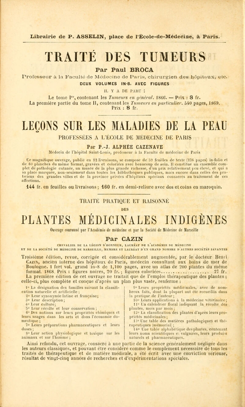 TRAITÉ DES TUMEURS Par Paul BROCA Professeur à la Faculté de Médecine de Paris, chirurgien des hôpitaux, etc. DEUX VOLUMES IN-3. AVEC FIGURES IL Y A DE PARU : Le tome 1er, contenant, les Tumeurs en général. 186G. — Prix : 8 t'r. La première partie du tome II, contenant les Tumeurs en particulier. 540 pages, 1S69. Prix : 8 fr. LEÇONS SUR LES MALADIES DE LA PEAU PROFESSÉES A L'ÉCOLE DE MÉDECINE DE PARIS Par P.-J. ALPHÉE CAZENAVE Médecin de l'hôpital Saint-Louis, professeur à la Faculté de médecine de Paris Ce magnifique ouvrage, publié en 12 livraisons, se compose de 59 feuilles de texte (236 pages) in-folio et de 60 planches du même formai, gravées et coloriées avec beaucoup de soin. 11 constitue un ensemble com- plet de pathologie cutanée, un musée de la plus grande richesse, d'un prix relativement peu élevé, et qui a sa place marquée, non-seulement dans toutes les bibliothèques publiques, mais encore dans celles des pra- ticiens des grandes villes et de la province privées d'hôpitaux spéciaux consacrés au traitement de ces affections. 144 fr. en feuilles ou livraisons ; 160 fr. en demi-reliure avec dos et coins eu maroquin. TRAITÉ PRATIQUE ET RAISONNÉ DES PLANTES MÉDICINALES INDIGÈNES Ouvrage couronné par l'Académie de médecine el par la Société de Médecine de Marseille Par CAZIN CHEVALIER DE LA LÉGION D'HONNEUR, LAUREAT I>E l'aCAOEMIE DE MÉDECINE ET DE LA SOCIÉTÉ DE MÉDECINE DE MARSEILLE, MEMBRE ET LAURÉAT d'uH GRAND NOMBRE DAUTRES SOCIÉTÉS SAVANTES Troisième «édition, revue, corrigée et considérablement augmentée, par le docteur Henri Cazin, ancien interne des hôpitaux de Paris, médecin consultant aux bains de mer de Boulogne. 1 fort vol. grand in-8 de 1,100 pages, avec un atlas de 200 plantes du même format. 1868. Prix : figures noires, 20 fr. ; ligures coloriées 27 fr. La première édition de cet ouvrage ne traitait que de l'emploi thérapeutique des plantes ; celle-ci, plus complète et conçue d'après un plan plus vaste, renferme : 9° Leurs propriétés médicinales, avec de nom- breux faits, dont la plupart ont été recueillis dans la pratique de l'auteur ; l(i Leurs applications à la médecine vétérinaire; 11 l'n calendrier lloral indiquant la récolte de» plantes, mois par mois; 12° La classification des plantes d'après leurs pro- priétés médicinales; 1° La désignation des familles suivant la classifi- cation naturelle et artificielle; 2° Leur synonymie latine et française; 3° Leur description; 4° Leur culture; 5° Leur récolte et leur conservation ; 6° Des notions sur leurs propriétés chimiques et leurs usages dans les arts et dans l'économie do- mestique ; 7u Leurs préparations pharmaceutiques et leurs doses ; 8° Leur action physiologique et toxique sur les animaux et sur l'homme ; 13° Une table des matières pathologiques et thé- rapeutiques (mémorial ; 14o Lue table alphabétique des plantes, contenant leurs noms scientifiques e vulgaires, leurs produi S naturels et pharmaceutiques. Ainsi refondu, cet ouvrage, consacré à une partie de la science généralement négligée dans les auteurs classiques, et pouvant être considère comme le complément nécessaire de tous les traités de thérapeutique et de matière médicale, a été écrit avec une conviction sérieuse, résultat de vingt-cinq années de recherches et d'expérimentations spéciales.