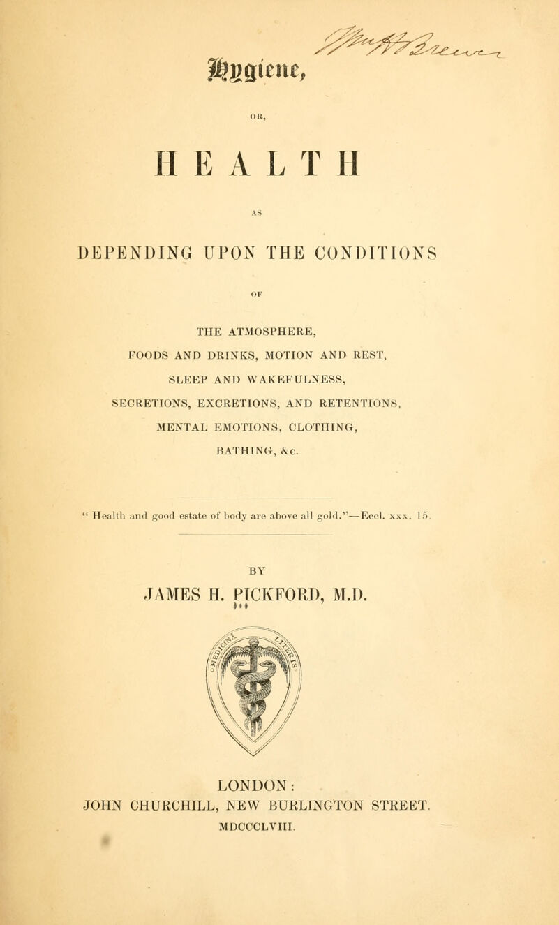 Wtnm^f HEALTH DEPENDING UPON THE CONDITIONS THE ATMOSPHERE, FOODS AND DRINKS, MOTION AND REST, SLEEP AND WAKEFULNESS, SECRETIONS, EXCRETIONS, AND RETENTIONS, MENTAL EMOTIONS, CLOTHING, BATHINO, &c. Health and good estate of body are above all gold.'1—Eecl. xx.\. 1 5. BY JAMES H. PICKFORD, M.D. Ml LONDON: JOHN CHURCHILL, NEW BURLINGTON STREET. MDCCCLVIII.