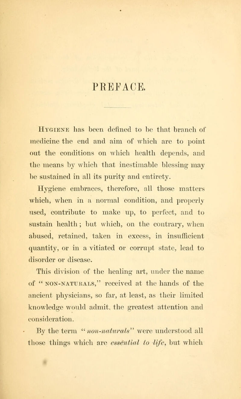 PREFACE. Hygiene has been denned to be that branch of medicine the end and aini of which are to point out the conditions on which health depends, and the means by which that inestimable blessing may be sustained in all its purity and entirety. Hygiene embraces, therefore, all those matters which, when in a normal condition, and properly used, contribute to make up, to perfect, and to sustain health; but which, on the contrary, when abused, retained, taken in excess, in insufficient quantity, or in a vitiated or corrupt state, lead to disorder or disease. This division of the healing art, under the name of non-naturals, received at the hands of the ancient physicians, so far, at least, as their limited knowledge would admit, the greatest attention and consideration. By the term non-naturals were understood all those things which are essential to life, but which