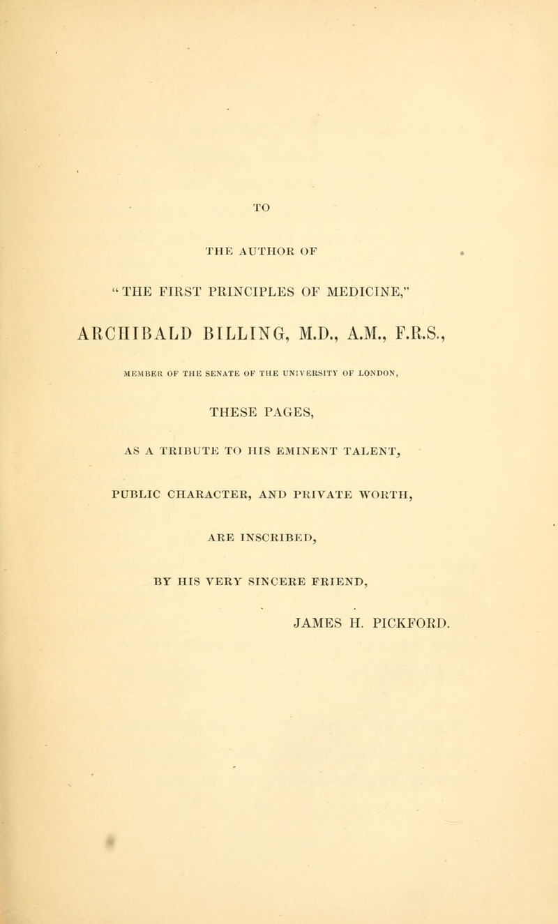 TO THE AUTHOR OF THE FIRST PRINCIPLES OF MEDICINE, ARCHIBALD BILLING, M.D., A.M., F.R.S., MEMBER OF THE SENATE OF THE UNIVERSITY OF LONDON, THESE PAGES, AS A TRIBUTE TO HIS EMINENT TALENT, PUBLIC CHARACTER, AND PRIVATE WORTH, ARE INSCRIBED, BY HIS VERY SINCERE FRIEND, JAMES H. PICKFORD.