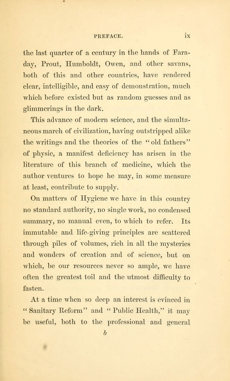 the last quarter of a century in the hands of Para- day, Prout, Humboldt, Owen, and other savans, hoth of this and other countries, have rendered clear, intelligible, and easy of demonstration, much which before existed but as random guesses and as glimmerings in the dark. This advance of modern science, and the simulta- neous march of civilization, having outstripped alike the writings and the theories of the old fathers of physic, a manifest deficiency has arisen in the literature of this branch of medicine, which the author ventures to hope he may, in some measure at least, contribute to supply. On matters of Hygiene we have in this country no standard authority, no single work, no condensed summary, no manual even, to which to refer. Its immutable and life-giving principles are scattered through piles of volumes, rich in all the mysteries and wonders of creation and of science, but on which, be our resources never so ample, we have often the greatest toil and the utmost difficulty to fasten. At a time when so deep an interest is evinced in Sanitary Reform and Public Health, it may be useful, both to the professional and general b