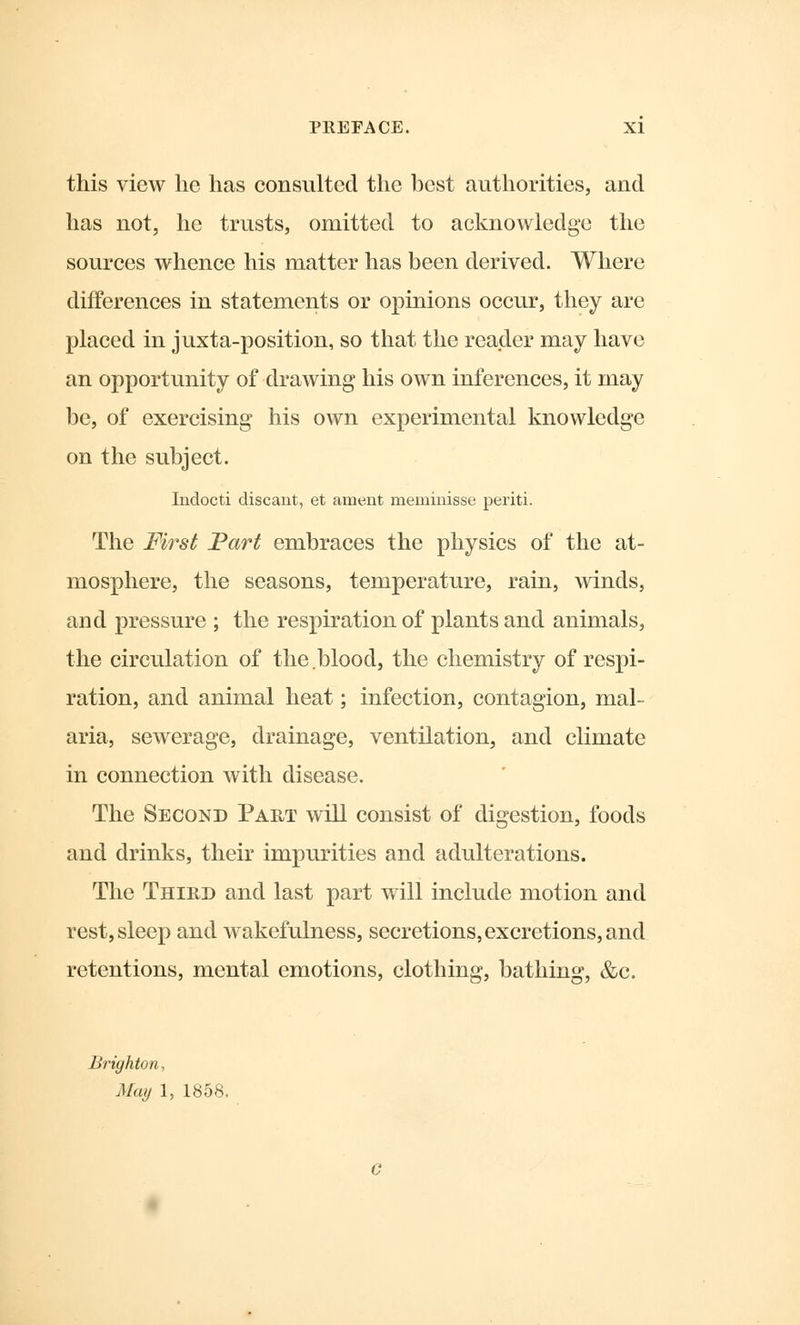 this view he has consulted the best authorities, and has not, he trusts, omitted to acknowledge the sources whence his matter has been derived. Where differences in statements or opinions occur, they are placed in juxta-position, so that the reader may have an opportunity of drawing his own inferences, it may be, of exercising his own experimental knowledge on the subject. Indocti discant, et anient meminisse periti. The First Part embraces the physics of the at- mosphere, the seasons, temperature, rain, winds, and pressure ; the respiration of plants and animals, the circulation of the.blood, the chemistry of respi- ration, and animal heat; infection, contagion, mal- aria, sewerage, drainage, ventilation, and climate in connection with disease. The Second Part will consist of digestion, foods and drinks, their impurities and adulterations. The Third and last part will include motion and rest, sleep and wakefulness, secretions, excretions, and retentions, mental emotions, clothing, bathing, &c. Brighton., May 1, 1858.