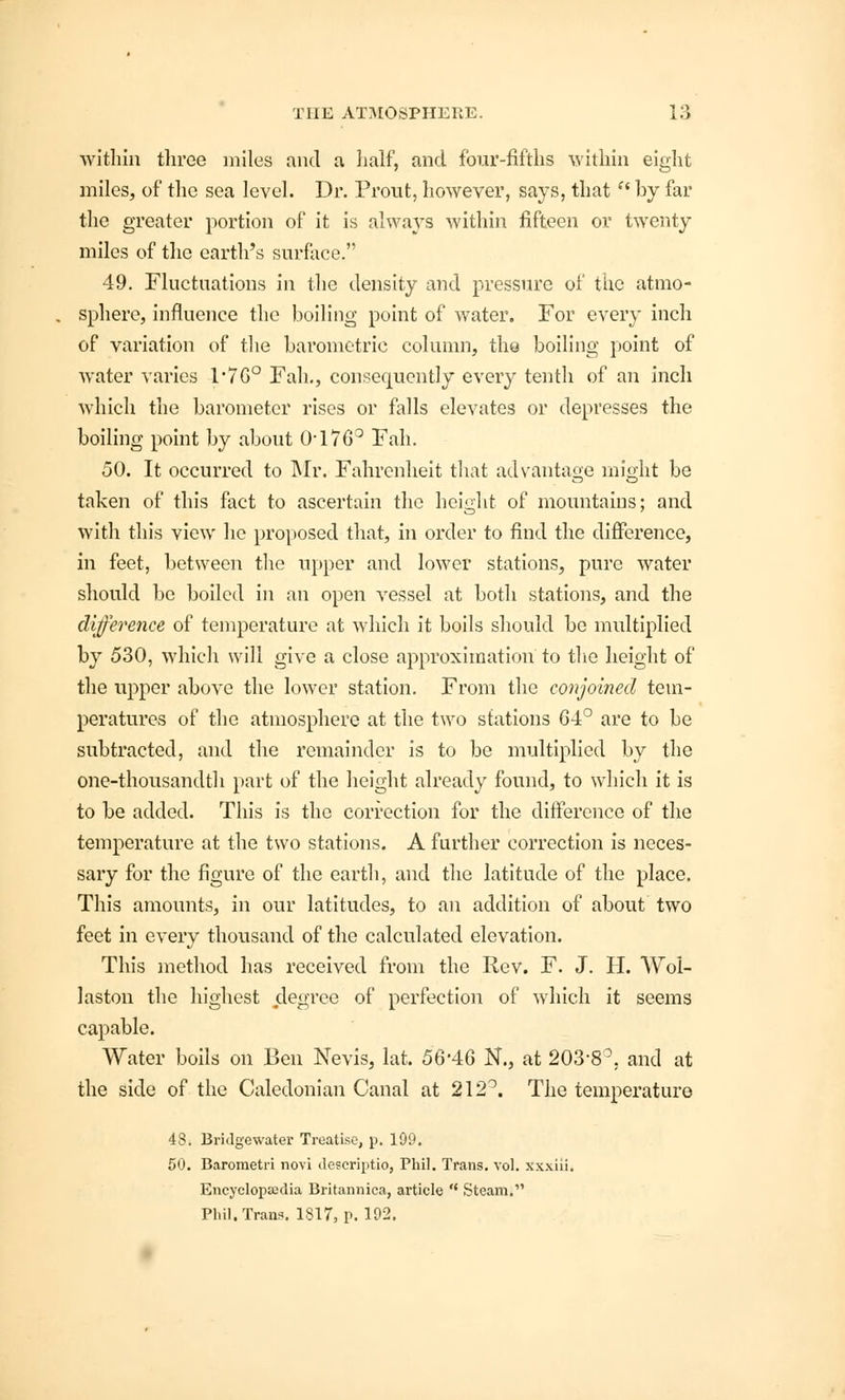 within three miles and a half, and four-fifths within eight miles, of the sea level. Dr. Prout, however, says, that  by far the greater portion of it is always within fifteen or twenty miles of the earth's surface. 49. Fluctuations in the density and pressure of the atmo- sphere, influence the boiling point of water. For every inch of variation of the barometric column, the boiling point of water varies r7G° Fah., consecniently every tenth of an inch which the barometer rises or falls elevates or depresses the boiling point by about 0-176° Fah. 50. It occurred to Mr. Fahrenheit that advantage might be taken of this fact to ascertain the height of mountains; and with this view he proposed that, in order to find the difference, in feet, between the upper and lower stations, pure water should be boiled in an open vessel at both stations, and the difference of temperature at which it boils should be multiplied by 530, which will give a close approximation to the height of the upper above the lower station. From the conjoined tem- peratures of the atmosphere at the two stations 64° are to be subtracted, and the remainder is to be multiplied by the one-thousandth part of the height already found, to which it is to be added. This is the correction for the difference of the temperature at the two stations. A further correction is neces- sary for the figure of the earth, and the latitude of the place. This amounts, in our latitudes, to an addition of about two feet in every thousand of the calculated elevation. This method has received from the Rev. F. J. H. Wol- laston the highest degree of perfection of which it seems capable. Water boils on Ben Nevis, lat. 56'46 N., at 203-8°. and at the side of the Caledonian Canal at 212°. The temperature 48. Bridgewater Treatise, p. 199. 50. Barometri novi dcscriptio, Phil. Trans, vol. xxxiii. Encyclopaedia Britannica, article  Steam. Phil. Trans. 1817, p. 192.