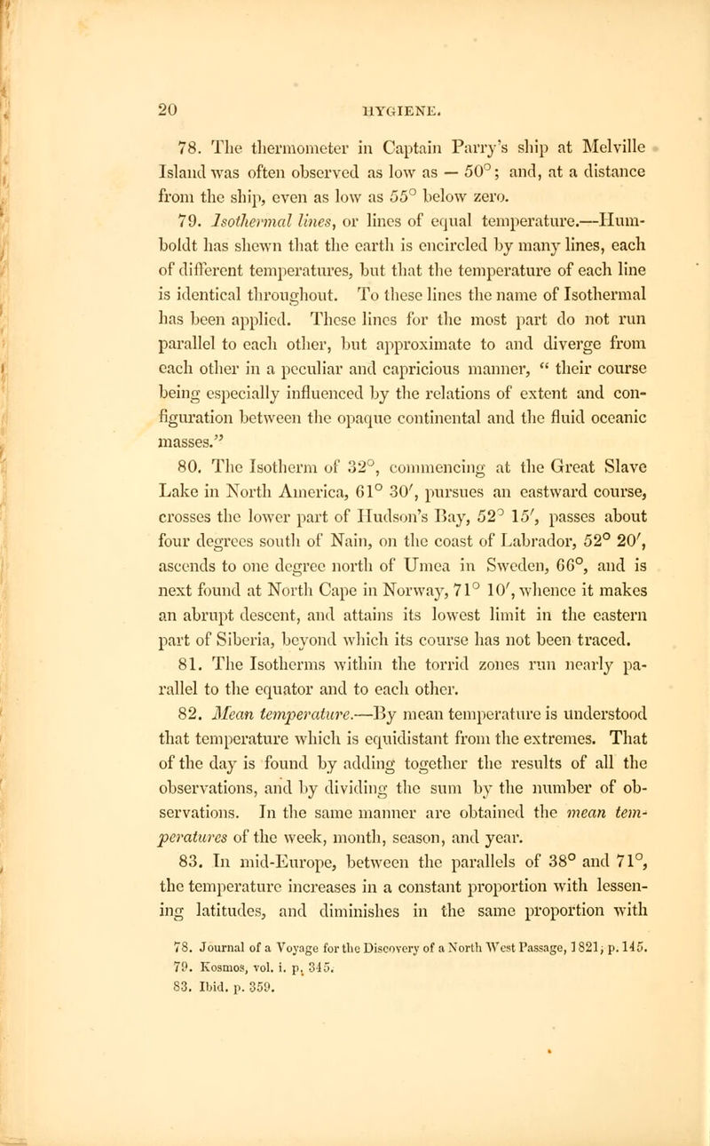 78. The thermometer in Captain Parry's ship at Melville Island was often observed as low as — 50°; and, at a distance from the ship, even as low as 55° below zero. 79. Isothermal lines, or lines of equal temperature.—Hum- boldt has shewn that the earth is encircled by many lines, each of different temperatures, but that the temperature of each line is identical throughout. To these lines the name of Isothermal has been applied. These lines for the most part do not run parallel to each other, but approximate to and diverge from each other in a peculiar and capricious manner,  their course being especially influenced by the relations of extent and con- figuration between the opaque continental and the fluid oceanic masses. 80. The Isotherm of 32°, commencing at the Great Slave Lake in North America, 61° 30', pursues an eastward course, crosses the lower part of Hudson's Bay, 52° \5', passes about four degrees south of Nain, on the coast of Labrador, 52° 20', ascends to one degree north of Umea in Sweden, 66°, and is next found at North Cape in Norway, 71° 10', whence it makes an abrupt descent, and attains its lowest limit in the eastern part of Siberia, beyond which its course has not been traced. 81. The Isotherms within the torrid zones run nearly pa- rallel to the equator and to each other. 82. Mean temperature.—By mean temperature is understood that temperature which is equidistant from the extremes. That of the day is found by adding together the results of all the observations, and by dividing the sum by the number of ob- servations. In the same manner are obtained the mean tem- peratures of the week, month, season, and year. 83. In mid-Europe, between the parallels of 38° and 71°, the temperature increases in a constant proportion with lessen- ing latitudes, and diminishes in the same proportion with 78. Journal of a Voyage for the Discovery of a North West Passage, ] 821, p. 145. 79. Kosmos, vol. i. p, 345. 83. Ibid. p. 359.