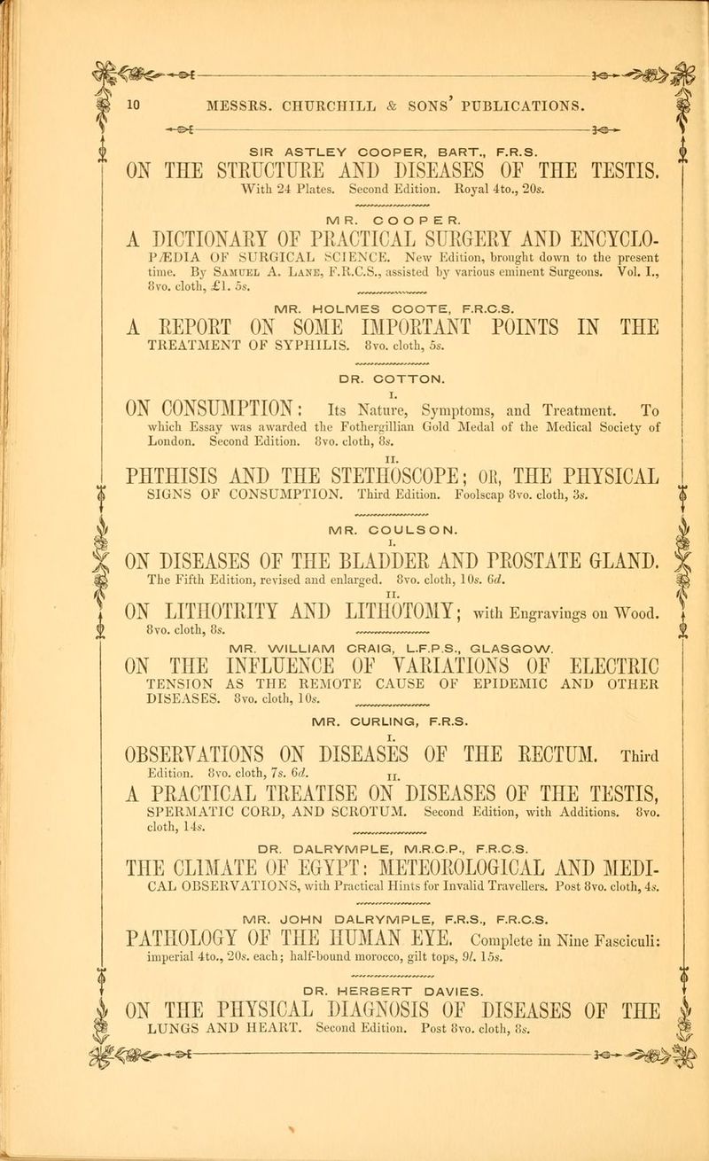 K^g^'pt ■ 10 MESSRS. CHURCHILL & SONS' PUBLICATIONS. H=s— -«►£- -3^- SIR ASTLEY COOPER, BART., F.R.S. ON THE STEUCTUEE AND DISEASES OF THE TESTIS. With 24 Plates. Second Edition. Royal 4to., 20s. MR. COOPER. A DICTIONAEY OF PEACTICAL SUEGEEY AND ENCYCLO- PEDIA OF SURGICAL SCIENCE. New Edition, brought down to the present time. By Samuel A. Lane, F.R.C.S., assisted by various eminent Surgeons. Vol. I., 8vo. cloth, £'1. 5s. MR. HOLMES COOTE, F.R.C.S. A EEPOET ON SOME IMPOETANT POINTS IN THE TREATMENT OF SYPHILIS. 8vo. cloth, 5s. DR. COTTON. ON CONSUMPTION: Its Nature, Symptoms, and Treatment. To which Essay was awarded the Fothergillian Gold Medal of the Medical Society of London. Second Edition. 8vo. cloth, 8s. PHTHISIS AND THE STETHOSCOPE; OB, THE PHYSICAL SIGNS OF CONSUMPTION. Third Edition. Foolscap 8vo. cloth, 3s. MR. COULSON. ON DISEASES OF THE BLADDER AND PEOSTATE GLAND. The Fifth Edition, revised and enlarged. 8vo. cloth, 10s. 6d. ON LITHOTEITY AND LITHOTOMY; with Engravings on Wood. 8vo. cloth, 8s. MR. WILLIAM CRAIG, L.F.P.S., GLASGOW. ON THE INFLUENCE OF YAEIATIONS OF ELECTEIC TENSION AS THE REMOTE CAUSE OF EPIDEMIC AND OTHER DISEASES. 8vo. cloth, 10s. MR. CURLING, F.R.S. OBSEEVATIONS ON DISEASES OF THE EECTUM. Third Edition. 8vo. cloth, 7s. 6d. n A PEACTICAL TEEATISE ON DISEASES OF THE TESTIS, SPERMATIC CORD, AND SCROTUM. Second Edition, with Additions. 8vo. cloth, 14s. DR. DALRYMPLE, M.R.C.P., F.R.C.S. THE CLIMATE OF EGYPT: METE0E0L0GICAL AND MEDI- CAL OBSERVATIONS, with Practical Hints for Invalid Travellers. Post 8vo. cloth, 4s. MR. JOHN DALRYMPLE, F.R.S., F.R.C.S. PATHOLOGY OF THE HUMAN EYE. Complete in Nine Fasciculi: imperial 4to., 20s. each; half-bound morocco, gilt tops, 91. 15s. DR. HERBERT DAVIES. ON THE PHYSICAL DIAGNOSIS OF DISEASES OF THE LUNGS AND HEART. Second Edition. Post 8vo. cloth, 8s. -©*- -*©--5$!^