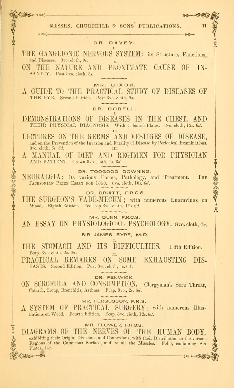 DR. DAVEY. THE GANGLIONIC NERVOUS^SYSTEM: its Structure, Functions, and Diseases. 8vo. cloth, 9s. u ON THE NATURE ANT) PROXIMATE CAUSE OF In- sanity. Post 8vo. cloth, 3s. MR. DIXON. A GUIDE TO THE PRACTICAL STUDY OF DISEASES OF THE EYE. Second Edition. Post 8vo. cloth, 9s. DR. DOB ELL. DEMONSTRATIONS OF DISEASES IN THE CHEST, AND THEIR PHYSICAL DIAGNOSIS. With Coloured Plates. 8vo. cloth, 12s. 6d. LECTURES ON THE GERMS AND YESTIGES OF DISEASE, and on the Prevention of the Invasion and Fatality of Disease by Periodical Examinations. 8vo. cloth, 6s. 6d. in. A MANUAL OF DIET AND REGIMEN FOR PHYSICIAN AND PATIENT. Crown 8vo. cloth, Is. 6d. DR. TOOGOOD DOWNING. NEURALGIA: its various Forms, Pathology, and Treatment. The Jacksonian Prize Essay for 1850. 8vo. cloth, 10s. 6d. DR. DRUITT, F.R.C.S. THE SURGEON'S YADE-MECUM; with numerous Engravings on Wood. Eighth Edition. Foolscap 8vo. cloth, \2s.6d. MR. DUNN, F.R.C.S. AN ESSAY ON PHYSIOLOGICAL PSYCHOLOGY. 8 vo. cloth, 4*. SIR JAMES EYRE, M. D. THE STOMACH AND ITS DIFFICULTIES. Fifth Edition. Fcap. 8vo. cloth, 2s. 6d. n PRACTICAL REMARKS ON ' SOME EXHAUSTING DIS- EASES. Second Edition. Post 8vo. cloth, 4s. 6d. DR. FENWICK. ON SCROFULA AND CONSUMPTION. Clergyman's Sore Throat, Catarrh, Croup, Bronchitis, Asthma. Fcap. 8vo., 2s. 6d. MR. FERGUSSON, F.R.S. A SYSTEM OF PRACTICAL SURGERY; with numerous nius- trations on Wood. Fourth Edition. Fcap. 8vo. cloth, 12s. 6d. MR. FLOWER, F.R.C.S. DIAGRAMS OF THE NERVES OF THE HUMAN BODY, exhibiting their Origin, Divisions, and Connexions, with their Distribution to the various Regions of the Cutaneous Surface, and to all the Muscles. Folio, containing Six Plates, 14s. H=>£ — _ 3^5^
