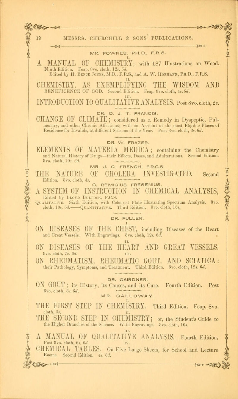 ^<^$*--s^ 12 MESSRS. CHURCHILL & SONS' PUBLICATIONS. -*e~-9«^ -®*- *@- MR. FOWNES, PH.D., F.R.S. I. A MANUAL OF CHEMISTRY; with 187 Illustrations on Wood. Ninth Edition. Fcap. 8vo. cloth, 12s. 6d. Edited by H. Bence Jones, M.D., F.R.S., and A. W. Hofmann, Ph.D., F.R.S. CHEMISTRY, AS EXEMPLIFYING THE WISDOM AND BENEFICENCE OF GOD. Second Edition. Fcap. 8vo. cloth, 4s. 6d. in. INTRODUCTION TO QUALITATIVE ANALYSIS. Post 8vo. cloth, 2s. DR. D. J. T. FRANCIS. CHANGE OF CLIMATE ; considered as a Remedy in Dyspeptic, Pul- monary, and other Chronic Affections; with an Account of the most Eligible Places of Residence for Invalids, at different Seasons of the Year. Post 8vo. cloth, 8s. 6d. DR. W. FRAZER. ELEMENTS OF MATERIA MEDICA; containing the Chemistry and Natural History of Drugs—their Effects, Doses, and Adulterations. Second Edition. 8vo. cloth, 10s. 6d. „™ MR. J. G. FRENCH, F.R.C.S. THE NATURE OF CHOLERA INVESTIGATED. Second Edition. 8vo. cloth, 4s. C. REMIGIUS FRESENIUS. A SYSTEM OF INSTRUCTION IN CHEMICAL ANALYSIS, Edited by Lloyd Bullock, F.C.S. Qualitative. Sixth Edition, with Coloured Plate illustrating Spectrum Analysis. 8vo. cloth, 10s. fid. Quantitative. Third Edition. 8vo. cloth, 16s. DR. FULLER. ON DISEASES OF THE CHEST, including Diseases of the Heart and Great Vessels. With Engravings. 8vo. cloth, 12s. 6d. ON DISEASES OF THE HEART AND GREAT VESSELS. 8vo. cloth, 7s. 6d. in. ON RHEUMATISM, RHEUMATIC GOUT, AND SCIATICA: their Pathology, Symptoms, and Treatment. Third Edition. 8vo. cloth, 12s. dd. i, DR. GAIRDNER. ON GOUT ; its History, its Causes, and its Cure. Fourth Edition. Post 8vo. cloth, 8s. 6d. MR. GALLOWAY. THE FIRST STEP IN CHEMISTRY. Third Edition. Fcap. 8vo. cloth, os. II. THE SECOND STEP IN CHEMISTRY; or, the Student's Guide to the Higher Branches of the Science. With Engravings. 8vo. cloth, 10s. in. A MANUAL OF QUALITATIVE ANALYSIS. Fourth Edition. Post 8vo. cloth, 6s. 6d. iv. CHEMICAL TABLES. On Five Large Sheets, for School and Lecture Rooms. Second Edition. 4s. 6d. ^1^^*