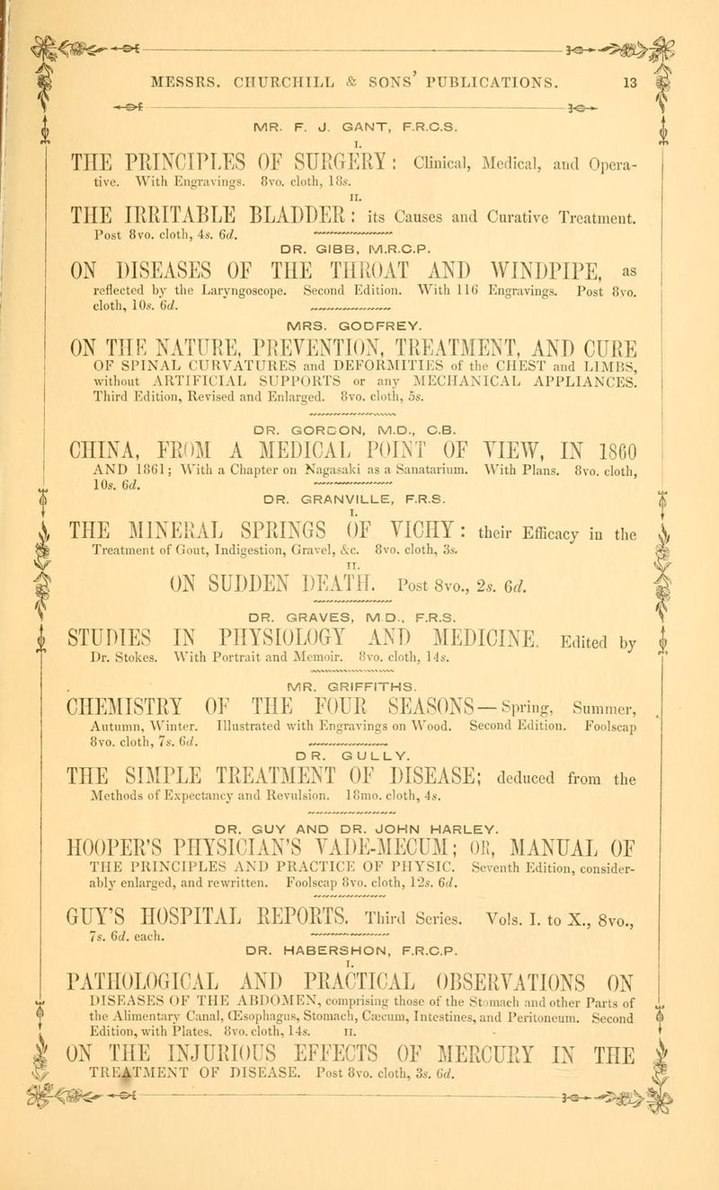 ■» of 3<s > MR. F. J. GANT, F.R.C.S. THE PRINCIPLES OE SURGERY : Clinical, Medical, and Opera- tire. With Engravings. 8vo. cloth, 18s. n. THE IRRITABLE BLADDER : its Causes and Curative Treatment. Post 8vo. cloth, 4s. 6d. DR. GIBB. M.R.C.P. ON DISEASES OF THE THROAT AND WINDPIPE, as reflected by the Laryngoscope. Second Edition. With 116 Engravings. Post 8yo. cloth, 10s. 6d. , MRS. GODFREY. ON THE NATURE, PREVENTION, TREATMENT, AND CURE OF SPINAL CURVATURES and DEFORMITIES of the CHEST and LIMBS, without ARTIFICIAL SUPPORTS or any MECHANICAL APPLIANCES. Third Edition, Revised and Enlarged. 8vo. cloth, 5s. DR. GORDON, M.D., OB. CHINA, FROM A MEDICAL POINT OF VIEW, IN 1860 AND 1861; With a Chapter on Nagasaki as a Sanatarium. With Plans. 8vo. cloth, 10s. 6d. ~— DR. GRANVILLE, F.R.S. THE MINERAL SPRINGS OF VICHY : their Efficacy in the Treatment of Gout, Indigestion, Gravel, &c. 8vo. cloth, 3s. ON SUDDEN DEATH. Post 8vo., 2.. 6d. DR. GRAVES, M D-, F.R.S. \ STUDIES IN PHYSIOLOGY AND MEDICINE. Edited by t Dr. Stokes. With Portrait and Memoir. 8vo. cloth, 14s. MR. GRIFFITHS. CHEMISTRY OF THE FOUR SEASONS-Spring, Summer, Autumn, Winter. Illustrated with Engravings on Wood. Second Edition. Foolscap 8vo. cloth, 7s. Gil. . .—.— THE SIMPLE TREATMENT OF DISEASE; deduced from the Methods of Expectancy and Revulsion. 18mo. cloth, 4s. DR. GUY AND DR. JOHN HARLEY. HOOPER'S PHYSICIAN'S VADE-MECUM; OE, MANUAL OF THE PRINCIPLES AND PRACTICE OF PHYSIC. Seventh Edition, consider- ably enlarged, and rewritten. Foolscap 8vo. cloth, 12s. 6J. GUY'S HOSPITAL REPORTS. Third Series. Vols. I. to X., 8vo„ 7s. Gd. each. —' DR. HABERSHON, F.R.C.P. PATHOLOGICAL AND PRACTICAL OBSERVATIONS ON DISEASES OF THE ABDOMEN, comprising those of the Stomach and other Parts of the Alimentary Canal, CEsophagus, Stomach, Cajcum, Intestines, and Peritoneum. Second Edition, with Plates. 8vo. cloth, 14s. u. ON THE INJURIOUS EFFECTS OF MERCURY IN THE TREATMENT OF DISEASE. Post 8vo. cloth, 3s. Gd. ?^r~-&l — — 3-e-. '.''■