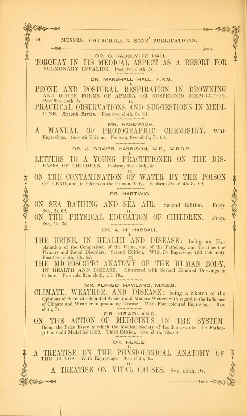 DR. C. RADCLYFFE HALL. TORQUAY IN ITS MEDICAL ASPECT AS A RESORT EOR PULMONARY INVALIDS. Post 8vo. cloth, 5s. DR. MARSHALL HALL, F.R.S. PRONE AND POSTURAL RESPIRATION IN DROWNING AND OTHER FORMS OF APNGEA OR SUSPENDED RESPIRATION. Post 8vo. cloth. 5s. ii. PRACTICAL OBSERVATIONS AND SUGGESTIONS IN MEDI- CINE. SctontI Series. Post 8vo. cloth, 8s. 6d. MR. HARDWICH. A MANUAL OF PHOTOGRAPHIC CHEMISTRY. With Engravings. Seventh Edition. Foolscap 8vo. cloth, 7s. 6d. DR. J. BOWER HARRISON, M.D., M.R.C.P. LETTERS TO A YOUNG PRACTITIONER ON THE DIS- EASES OF CHILDREN. Foolscap 8vo. cloth, 3s. ON THE CONTAMINATION OF WATER BY THE POISON OF LEAD, and its Effects on the Human Body. Foolscap 8vo. cloth, 3s. 6c?. DR. HARTWIG. ON SEA BATHING AND SEA AIR. Second Edition. Fcap- 8vo., 2s. 6d. n. ON THE PHYSICAL EDUCATION OF CHILDREN. Fcap. 8vo., 2s. 6d. DR. A. H. HASSALL. THE URINE, IN HEALTH AND DISEASE; being an Ex- planation of the Composition of the Urine, and of the Pathology and Treatment of Urinary and Renal Disorders. Second Edition. With 79 Engravings (23 Coloured). Post 8vo. cloth, 12s. 6d. II. THE MICROSCOPIC ANATOMY OF THE HUMAN BODY, IN HEALTH AND DISEASE. Illustrated with Several Hundred Drawings in Colour. Two vols. 8vo. cloth, £1. 10s. MR. ALFRED HAVILAND, M.R.C.S. CLIMATE, WEATHER, AND DISEASE; being a Sketch of the Opinions of the most celebrated Ancient and Modern Writers with regard to the Influence of Climate and Weather in producing Disease. With Four coloured Engravings. 8vo. cloth, 7s. * ON THE ACTION OF MEDICINES* IN THE SYSTEM. Being the Prize Essay to which the Medical Society of London awarded the Fother- gillian Gold Medal for 1852. Third Edition. 8vo. cloth, 12s. 6d. DR. HEALE. A TREATISE ON THE PHYSIOLOGICAL ANATOMY OF t THE LUNGS. With Engravings. 8vo. cloth, 8s. » A TREATISE ON VITAL CAUSES. 8vo. cloth, 9,. \ i