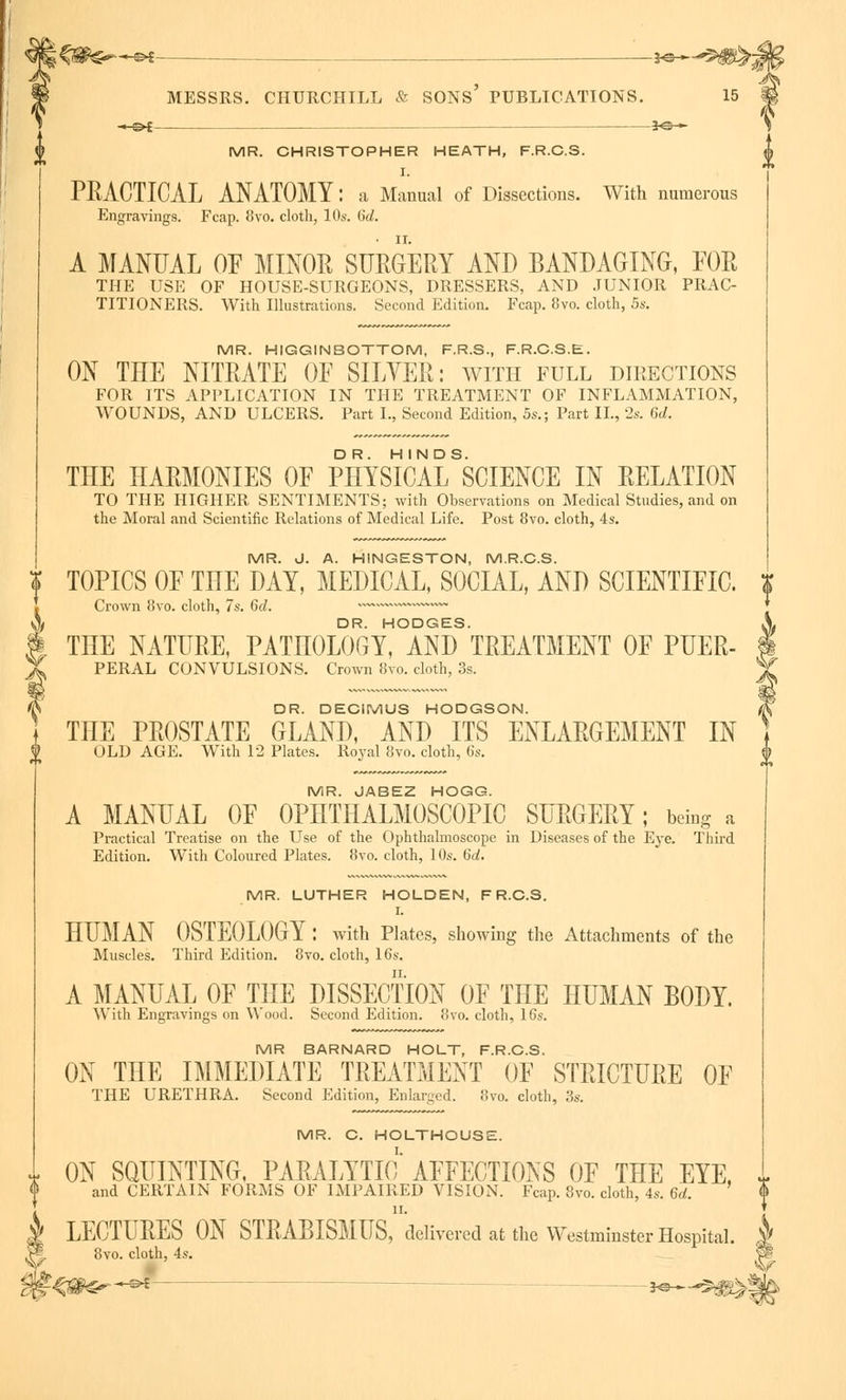 i SONS' __ je-^ —©4; 30 <■ MR. CHRISTOPHER HEATH, F.R.C.S. I. PRACTICAL ANATOMY: a Manual of Dissections. With numerous Engravings. Fcap. 8vo. cloth, 10s. 6d. A MANUAL OF MINOR SURGERY AND BANDAGING, FOR THE USE OF HOUSE-SURGEONS, DRESSERS, AND JUNIOR PRAC- TITIONERS. With Illustrations. Second Edition. Fcap. 8vo. cloth, 5s. MR. HIGGINBOTTOM, F.R.S., F.R.C.S.E. ON THE NITRATE OF SILVER: with full directions FOR ITS APPLICATION IN THE TREATMENT OF INFLAMMATION, WOUNDS, AND ULCERS. Part I., Second Edition, 5s.; Part II., 2s. 6d. TIIE HARMONIES OF PHYSICALSSCIENCE IN RELATION TO THE HIGHER SENTIMENTS; with Observations on Medical Studies, and on the Moral and Scientific Relations of Medical Life. Post 8vo. cloth, 4s. MR. J. A. HINGESTON, M.R.C.S. i TOPICS OF THE DAY, MEDICAL, SOCIAL, AND SCIENTIFIC. Crown 8vo. cloth, 7s. Gd. v™ ~~ \ DR. HODGES. § THE NATURE, PATHOLOGY, AND TREATMENT OF PUER- X PERAL CONVULSIONS. Crown 8vo. cloth, 3s. DR. DECIMUS HODGSON. THE PROSTATE GLAND, AND ITS ENLARGEMENT IN OLD AGE. With 12 Plates. Royal 8vo. cloth, 6s. MR. JABEZ HOGG. A MANUAL OF OPHTHALMOSCOPIC SURGERY; being a Practical Treatise on the Use of the Ophthalmoscope in Diseases of the Eye. Third Edition. With Coloured Plates. 8vo. cloth, 10s. Gd. MR. LUTHER HOLDEN, F R.C.S. I. HUMAN OSTEOLOGY : with Plates, showing the Attachments of the Muscles. Third Edition. 8vo. cloth, 16s. A MANUAL OF THE DISSECTION OF THE HUMAN BODY. With Engravings on W ood. Second Edition. 8vo. cloth, 16s. MR BARNARD HOLT, F.R.C.S. ON TIIE IMMEDIATE TREATMENT OF STRICTURE OF THE URETHRA. Second Edition, Enlarged. 8vo. cloth, 3s. MR. C. HOLTHOUSE. I. ON SQUINTING, PARALYTIC AFFECTIONS OF THE EYE, T and CERTAIN FORMS OF IMPAIRED VISION. Fcap. 8vo. cloth, 4s. Gd. <> LECTURES ON STRABISMt^'delivered at the Westminster Hospital. J> 8vo. cloth, 4s.