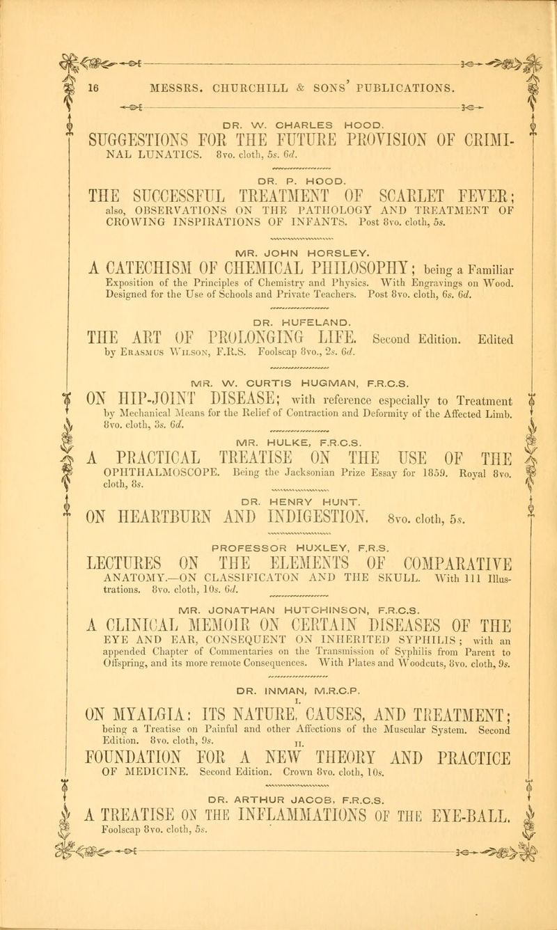 —©* *S— DR. W. CHARLES HOOD. SUGGESTIONS FOR THE FUTUBE PROVISION OF CRIMI- NAL LUNATICS. 8vo. cloth, 5s. 6d. DR. P. HOOD. THE SUCCESSFUL TREATMENT OF SCARLET FEYER; also, OBSERVATIONS ON THE PATHOLOGY AND TREATMENT OF CROWING INSPIRATIONS OF INFANTS. Post 8vo. cloth, 5s. MR. JOHN HORSLEY. A CATECHISM OF CHEMICAL PHILOSOPHY; being a Familiar Exposition of the Principles of Chemistry and Physics. With Engravings on Wood. Designed for the Use of Schools and Private Teachers. Post 8vo. cloth, 6s. 6d. DR. HUFELAND. THE ART OF PROLONGING LIFE. Second Edition. Edited by Erasmus Wilson, F.R.S. Foolscap 8vo., 2*-. 6d. MR. W. CURTIS HUGMAN, F.R.C.S. | ON HIP-JOINT DISEASE; with reference especially to Treatment $ by Mechanical Means for the Relief of Contraction and Deformity of the Affected Limb. 8vo. cloth, 3s. 6d. ___ MR. HULKE, F.R.C.S. A PRACTICAL TREATISE ON THE USE OF THE OPHTHALMOSCOPE. Being the Jacksonian Prize Essay for 1859. Royal 8vo. cloth, 8s. DR. HENRY HUNT. ON HEARTBURN AND INDIGESTION. 8vo. cloth, 5,. PROFESSOR HUXLEY, F.R.S. LECTURES ON THE ELEMENTS OF COMPARATIYE ANATOMY.—ON CLASSIFICATON AND THE SKULL. With 111 Illus- trations. 8vo. cloth, 10s. 6d. MR. JONATHAN HUTCHINSON, F.R.C.S. A CLINICAL MEMOIR ON CERTAIN DISEASES OF THE EYE AND EAR, CONSEQUENT ON INHERITED SYPHILIS ; with an appended Chapter of Commentaries on the Transmission of Syphilis from Parent to Offspring, and its more remote Consequences. With Plates and Woodcuts, 8vo. cloth, 9s. DR. INMAN, M.R.C.P. ON MYALGIA: ITS NATURE!'CAUSES, AND TREATMENT; being a Treatise on Painful and other Affections of the Muscular System. Second Edition. 8vo. cloth, 9s. n FOUNDATION FOR A NEW* THEORY AND PRACTICE OF MEDICINE. Second Edition. Crown 8vo. cloth, 10s. DR. ARTHUR JACOB, F.R.C.S. | A TREATISE ON THE INFLAMMATIONS OF THE EYE-BALL. /P| Foolscap 8vo. cloth, 5s.