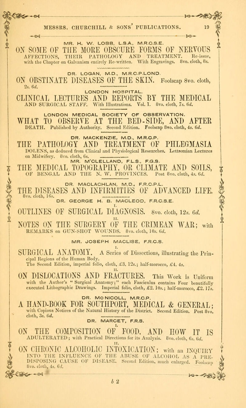& MESSRS. CHURCHILL & SONS PUBLICATIONS. 19 « « c>[ ■ *e— T MR. H. W. LOBB, L.S.A., M.R.C.S.E. A ON SOME OF THE MORE OBSCURE FORMS OF NERVOUS f AFFECTIONS, THEIR PATHOLOGY AND TREATMENT. Re-issue, with the Chapter on Galvanism entirely Re-written. With Engravings. 8vo. cloth, 8s. DR. LOGAN, M.D., M.R.C.P.LOND. ON OBSTINATE DISEASES OF THE SKIN. Foolscap 8vo. cloth, LONDON HOSPITAL. CLINICAL LECTURES AND REPORTS BY THE MEDICAL AND SURGICAL STAFF. With Illustrations. Vol. I. 8vo. cloth, 7s. 6d. LONDON MEDICAL SOCIETY OF OBSERVATION. WHAT TO OBSERVE AT THE BED-SIDE, AND AFTER DEATH. Published by Authority. Second Edition. Foolscap 8to. cloth, 4s. 6d. DR. MACKENZIE, M.D., M.R.C.P. THE PATHOLOGY AND TREATMENT OF PHLEGMASIA DOLENS, as deduced from Clinical and Physiological Researches. Lettsomian Lectures on Midwifery. 8vo. cloth, 6s. ~~ MR. M'CLELLAND, F.L.S., F.G.S. i THE MEDICAL TOPOGRAPHY, OR CLIMATE AND SOILS, * + OF BENGAL AND THE N. W. PROVINCES. Post 8vo. cloth, 4s. 6d. $ DR. MACLACHLAN, M.D., F.R.C.P.L. U THE DISEASES AND INFIRMITIES OF ADVANCED LIFE. A 8vo. cloth, 16s. % DR. GEORGE H. B. MACLEOD, F.R.C.S.E. OUTLINES OF SURGICAL DIAGNOSIS. 8vo. cloth, 12* 6dL NOTES ON THE SURGERY OF THE CRIMEAN WAR; with REMARKS on GUN-SHOT WOUNDS. 8vo. cloth, 10s. 6d. MR. JOSEPH MACLISE, F.R.C.S. I. SURGICAL ANATOMY. A Series of Dissections, illustrating the Prin- cipal Regions of the Human Body. The Second Edition, imperial folio, cloth, £3. 12s.; half-morocco, £4. 4s. ON DISLOCATIONS AND FRACTURES. This Work is Uniform with the Author's  Surgical Anatomy; each Fasciculus contains Four beautifully executed Lithographic Drawings. Imperial folio, cloth, £2. 10s.; half-morocco, £2. 17s. DR. MC NICOLL, M.R.C.P. A HAND-BOOK FOR S0UTHP0RT, MEDICAL & GENERAL; with Copious Notices of the Natural History of the District. Second Edition. Post 8vo. cloth, 3s. 6d. »,~,„~~~v~.. DR. MARCET, F.R.S. ON THE COMPOSITION OF* FOOD. AND HOW IT IS ADULTERATED; with Practical Directions for its Analysis. 8vo.cloth, 6s. Gd. ON CHRONIC ALCOHOLIC INTOXICATION; with an inquiry INTO THE INFLUENCE OF THE ABUSE OF ALCOHOL AS A PRE- DISPOSING CAUSE OF DISEASE. Second Edition, much enlarged. Foolscap 8vo. cloth, 4s. 67. b2