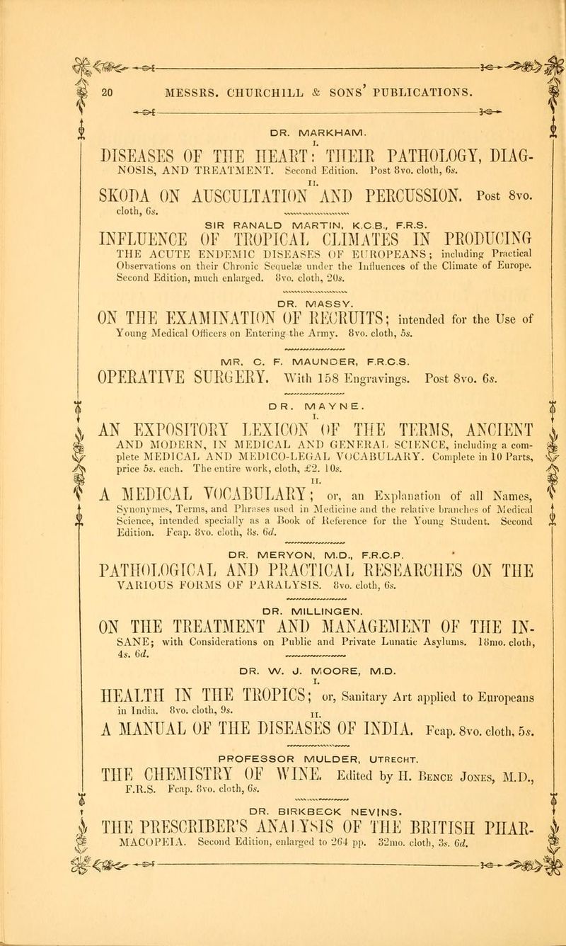 A \4&€r *©* ■i^^S&i 20 MESSRS. CHURCHILL & SONS' PUBLICATIONS. *^f 3<S— DR. MARKHAM. DISEASES OF THE IIEAET:' THEIR PATHOLOGY, DIAG- NOS1S, AND TREATMENT. Second Edition. Post 8vo. cloth, 6s. SKODA ON AUSCULTATIOn'aND PERCUSSION. Post 8vo. cloth, 6s. - SIR RANALD MARTIN, K.C.B., F.R.S. INFLUENCE OF TROPICAL CLIMATES IN PRODUCING THE ACUTE ENDEMIC DISEASES OF EUROPEANS; including Practical Observations on their Chronic Sequelae under the Influences of the Climate of Europe. Second Edition, much enlarged. bvo. cloth, 20s. DR. MASSY. ON THE EXAMINATION OF RECRUITS; intended for the Use of Young Medical Officers on Entering the Army. 8vo. cloth, 5s. MR. C. F. MAUNDER, F.R.C.S. OPERATIVE SURGERY. With 158 Engravings. Post 8vo. 6s. DR. M A YN E. AN EXPOSITORY LEXICON 'oF THE TERMS, ANCIENT AND MODERN, IN MEDICAL AND GENERAL SCIENCE, including a com- plete MEDICAL AND MEDICO-LEGAL VOCABULARY. Complete in 10 Parts, ^ price 5s. each. The entire work, cloth, £2. 10s. / A MEDICAL VOCABULARY T or, an Explanation of all Names, 1 Synonymes, Terms, and Phrases used in Medicine and the relative branches of Medical Science, intended specially as a Book of Reference for the Young Student. Second , Edition. Fcap. 8vo. cloth, iis. 6d. DR. MERYON, M.D., F.R.C.P. PATHOLOGICAL AND PRACTICAL RESEARCHES ON THE VARIOUS FORMS OF PARALYSIS. 8vo. cloth, 6s. DR. MILLINGEN. ON THE TREATMENT AND MANAGEMENT OF THE IN- SANE; with Considerations on Public and Private Lunatic Asylums, liiino. cloth, DR. W. J. MOORE, M.D. HEALTH IN THE TROPICS;''or, Sanitary Art applied to Europeans in India. 8vo. cloth, 9s. n A MANUAL OF THE DISEASES OF INDIA. Fcap. 8vo. cloth, 5*. PROFESSOR MULDER, UTRECHT. THE CHEMISTRY OF WINE. Edited by H. Bence Jones, M.D., F.R.S. Fcap. 8vo. cloth, 6s. $ t DR. BIRKBECK NEVINS. A THE PRESCRIBED ANALYSIS OF THE BRITISH PILAR- w- MACOPEIA. Second Edition, enlarged to 264 pp. 32mo. cloth, .'3s. 6d. \ $#<s*s—** j^-5»?