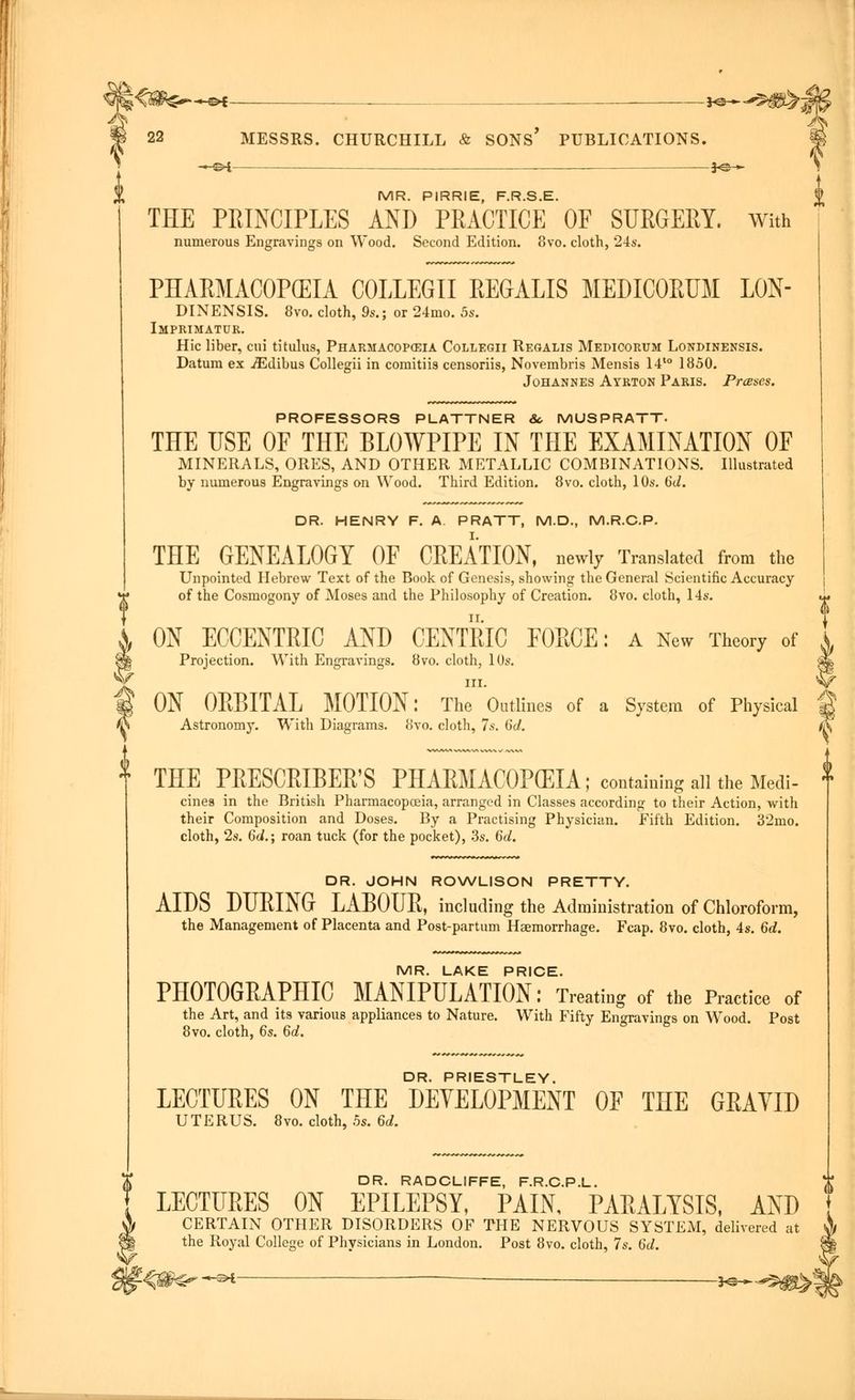 -©* -hs—^m>M 22 MESSRS. CHURCHILL & SONS PUBLICATIONS. ~©* 3<&- MR. PIRRIE, F.R.S.E. THE PRINCIPLES AND PRACTICE OF SURGERY. With numerous Engravings on Wood. Second Edition. 8vo. cloth, 24s. PHARMACOPEIA COLLEGII REGALIS MEDICORUM LON- DINENSIS. 8vo. cloth, 9s.; or 24mo. 5s. Imprimatur. Hie liber, cui titulus, Pharmacopeia Collegii Reqalis Medicorum Londinensis. Datum ex jEdibus Collegii in comitiis censoriis, Novembris Mensis 14t0 1850. Johannes Ayrton Paris. Presses. V PROFESSORS PLATTNER &. MUSPRATT. THE USE OF THE BLOWPIPE IN THE EXAMINATION OF MINERALS, ORES, AND OTHER METALLIC COMBINATIONS. Illustrated by numerous Engravings on Wood. Third Edition. 8vo. cloth, 10s. 6d. DR. HENRY F. A. PRATT, M.D., M.R.C.P. THE GENEALOGY OF CREATION, newly Translated from the Unpointed Hebrew Text of the Book of Genesis, showing the General Scientific Accuracy of the Cosmogony of Moses and the Philosophy of Creation. 8vo. cloth, 14s. ON ECCENTRIC AND CENTRIC FORCE: a New Theory of Projection. With Engravings. 8vo. cloth, 10s. in. ON ORBITAL MOTION: The Outlines of a System of Physical Astronomy. With Diagrams. 8vo. cloth, 7s. (id. THE PRESCRIBED PHARMACOPEIA; containing all the Medi- cines in the British Pharmacopoeia, arranged in Classes according to their Action, with their Composition and Doses. By a Practising Physician. Fifth Edition. 32mo. cloth, 2s. 6d.; roan tuck (for the pocket), 3s. 6d. DR. JOHN ROWLISON PRETTY. AIDS DURING LABOUR, including the Administration of Chloroform, the Management of Placenta and Post-partum Haemorrhage. Fcap. 8vo. cloth, 4s. 6d. MR. LAKE PRICE. PHOTOGRAPHIC MANIPULATION: Treating of the Practice of the Art, and its various appliances to Nature. With Fifty Engravings on Wood. Post 8vo. cloth, 6s. 6d. DR. PRIESTLEY. LECTURES ON THE DEVELOPMENT OF THE GRAVID UTERUS. 8vo. cloth, 5s. 6d. DR. RADCLIFFE, F.R.C.P.L. LECTURES ON EPILEPSY, PAIN, PARALYSIS, AND CERTAIN OTHER DISORDERS OF THE NERVOUS SYSTEM, delivered at the Royal College of Physicians in London. Post 8vo. cloth, 7s. Gd. far *^ *©-—■5ggL>! A