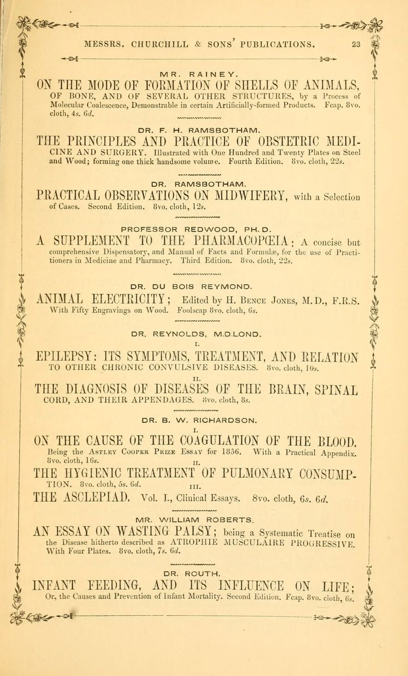 *-©< Jon—*5#^;||^ MESSRS. CHURCHILL & SONS' PUBLICATIONS. 23 % —&i- *©— MR. R A I N E Y. ON THE MODE OF FORMATION OF SHELLS OF ANIMALS, OF BONE, AND OF SEVERAL OTHER STRUCTURES, by a Process of Molecular Coalescence, Demonstrable in certain Artificially-formed Products. Fcap. 8vo. cloth, 4s. 6d. > DR. F. H. RAMSBOTHAM. THE PRINCIPLES AND PRACTICE OF OBSTETRIC MEDI- CINE AND SURGERY. Illustrated with One Hundred and Twenty Plates on Steel and Wood; forming one thick handsome volume. Fourth Edition. 8vo. cloth, 22s. DR. RAMSBOTHAM. PRACTICAL OBSERVATIONS ON MIDWIFERY, with a Selection of Cases. Second Edition. 8vo. cloth, 12s. PROFESSOR REDWOOD, PH.D. A SUPPLEMENT TO THE PHARMACOPEIA: a concise but comprehensive Dispensatory, and Manual of Facts and Formulas, for the use of Practi- tioners in Medicine and Pharmacy. Third Edition. 8vo. cloth, 22s. DR. DU BOIS REYMOND. ' ANIMAL ELECTRICITY; Edited by h. Bence Jones, m. d., f.r.s. A With Fifty Engravings on Wood. Foolscap 8vo. cloth, (is. |g DR. REYNOLDS, M.D.LOND. % 1 EPILEPSY: ITS SYMPTOMS, TREATMENT, AND RELATION 1 * TO OTHER CHRONIC CONVULSIVE DISEASES. 8vo. cloth, 10s. THE DIAGNOSIS OF DISEASES OF THE BRAIN, SPINAL CORD, AND THEIR APPENDAGES. Svo. cloth, 8s. DR. B. W. RICHARDSON. ON THE CAUSE OF THE COAGULATION OF THE BLOOD. Being the Astley Cooper Prize Essay for 1856*. With a Practical Appendix. Svo. cloth, 16s. u THE HYGIENIC TREATMENT *0F PULMONARY CONSUMP- TION. 8vo. cloth, 5s. 6d. IIIt THE ASCLEPIAD. Vol. I., Clinical Essays. 8vo. cloth, 6s. 6d. MR. WILLIAM ROBERTS. AN ESSAY ON WASTING PALSY; being a Systematic Treatise on the Disease hitherto described as ATROPIIIE MUSCULAIRE PROGRESSIVE. With Four Plates. 8vo. cloth, 7s. 6</. DR. ROUTH. I INFANT FEEDING, AND ITS INFLUENCE ON LIFE; s Or, the Causes and Prevention of Infant Mortality. Second Edition. Fcap. 8vo. cloth 6s. M, •V