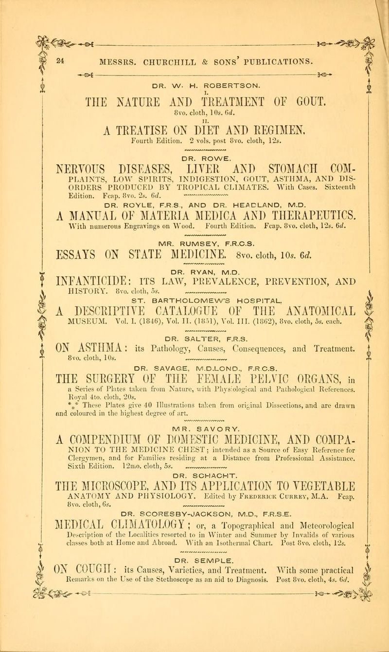 MESSRS. « £>t ■ CHURCHILL & SONS' PUBLICATIONS. —— 3<s- 24 DR. W. H. ROBERTSON. THE NATURE AND TREATMENT OF GOUT. 8vo. cloth, 10s. 6d. A TREATISE ON DIET AND REGIMEN. Fourth Edition. 2 vols, post 8vo. cloth, 12s. DR. ROWE. NERVOUS DISEASES, LIVER AND STOMACH COM- PLAINTS, LOW SPIRITS, INDIGESTION, GOUT, ASTHMA, AND DIS- ORDERS PRODUCED BY TROPICAL CLIMATES. With Cases. Sixteenth Edition. Fcap. 8vo. 2s. 6d. —**—- DR. ROYLE, F.R.S, AND DR. HEADLAND, M.D. A MANUAL OF MATERIA MEDICA AND THERAPEUTICS. With numerous Engravings on Wood. Fourth Edition. Fcap. 8vo. cloth, 12s. 6d. MR. RUMSEY, F.R.C.S. ESSAYS ON STATE MEDICINE. 8vo. cloth, 10*. ed. DR. RYAN, M.D. INFANTICIDE: its law, prevalence, prevention, and HISTORY. 8vo. cloth, 5s. ST. BARTHOLOMEWS HOSPITAL. A DESCRIPTIVE CATALOGUE OF THE ANATOMICAL MUSEUM. Vol. I. (1846), Vol. II. (18.il), Vol. III. (1862), 8vo. cloth, 5s. each. DR. SALTER, F.R.S. ON ASTHMA: its Pathology, Causes, Consequences, and Treatment. 8vo. cloth, 10s. ™ DR. SAVAGE, M.D.LOND., F.R.C.S. THE SURGERY OF THE FEMALE PELVIC ORGANS, in a Series of Plates taken from Nature, with Physiological and Pathological References. Royal 4to. cloth, 20s. \* These Plates give 40 Illustrations taken from original Dissections, and are drawn and coloured in the highest degree of art. MR. SAVORY. A COMPENDIUM OF DOMESTIC MEDICINE, AND COMPA- NION TO THE MEDICINE CHEST; intended as a Source of Easy Reference for Clergymen, and for Families residing at a Distance from Professional Assistance. Sixth Edition. 12mo. cloth, 5s. DR. SCHACHT. THE MICROSCOPE, AND ITS APPLICATION TO VEGETABLE ANATOMY AND PHYSIOLOGY. Edited by Frederick Currey, M.A. Fcap. 8vo. cloth, 6a-. DR. SCORESBY-JACKSON, M.D., F.R.S.E. MEDICAL CLIMATOLOGY ; or, a Topographical and Meteorological Description of the Localities resorted to in Winter and Summer by Invalids of various classes both at Home and Abroad. With an Isothermal Chart. Post 8vo. cloth, 12s. i DR. SEMPLE. r ON COUGH : its Causes, Varieties, and Treatment. With some practical Remarks on the Use of the Stethoscope as an aid to Diagnosis. Post 8vo. cloth, 4s. 6d. V M%@&- *** - »** -*s»>|b