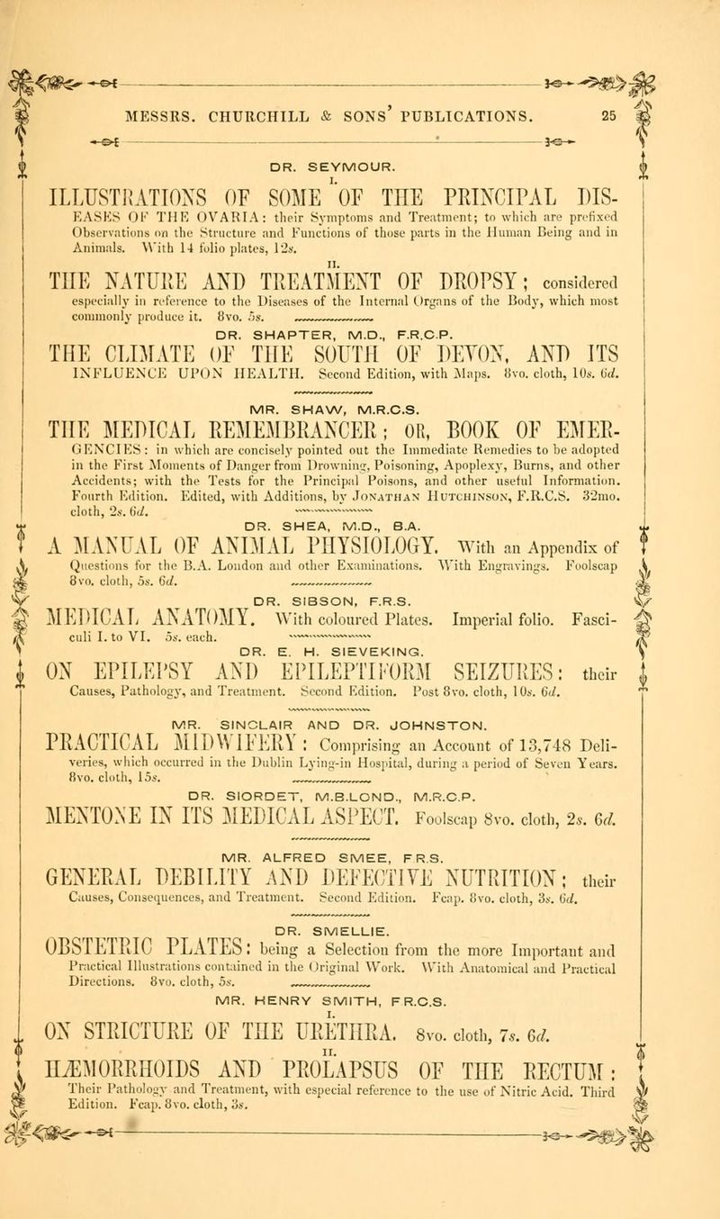 \ *-©^ - —*e— DR. SEYMOUR. ILLUSTRATIONS OF SOME 'OF THE PRINCIPAL DIS- EASES OF THE OVARIA: their Symptoms and Treatment; to which are prefixed Observations on the Structure and Functions of those parts in the Human Being and in Animals. With 14 folio plates, 12s. THE NATURE AND TREATMENT OF DROPSY; considered especially in reference to the Diseases of the Internal Organs of the Body, which most commonly produce it. 8vo. i>s. ... DR. SHAPTER, M.D., F.R.C.P. THE CLIMATE OF THE SOUTH OF DEVON, AND ITS INFLUENCE UPON HEALTH. Second Edition, with Maps. 8vo. cloth, 10s. 6d. MR. SHAW, M.R.C.S. THE MEDICAL REMEMBRANCER; OR, BOOK OF EMER- GENCIES : in which are concisely pointed out the Immediate Remedies to be adopted in the First Moments of Danger from Drowning, Poisoning, Apoplexy, Burns, and other Accidents; with the Tests for the Principal Poisons, and other useful Information. Fourth Edition. Edited, with Additions, by Jonathan Hutchinson, F.R.C.S. 32mo. cloth, 2s. 6d. v DR. SHEA, M.D., B.A. A MANUAL OF ANIMAL PHYSIOLOGY. With an Appendix of Questions for the B.A. London and other Examinations. With Engravings. Foolscap 8vo. cloth, os. 6d. -— DR. SIBSON, F.R.S. MEDICAL ANATOMY. With coloured Plates. Imperial folio. Fasci- culi I. to VI. 5s. each. ON EPILEPSY AND' EPILEPTIFORM SEIZURES: their Causes, Pathology, and Treatment. Second Edition. Post 8vo. cloth, 10s. 6J. MR. SINCLAIR AND DR. JOHNSTON. PRACTICAL MIDWIFERY: Comprising an Account of 13,748 Deli- veries, which occurred in the Dublin Lying-in Hospital, during a period of Seven Years. 8vo. cloth, 15s. DR. SIORDET, M.B.LOND., M.R.C.P. MENTONE IN ITS MEDICAL ASPECT. Foolscap 8vo. cloth, 2*. 6d, MR. ALFRED SMEE, F R.S. GENERAL DEBILITY AND DEFECTIVE NUTRITION; their Causes, Consequences, and Treatment. Second Edition. Fcap. 8vo. cloth, 3s. Gd. DR. SMELLIE. OBSTETRIC PLATES: being a Selection from the more Important and Practical Illustrations contained in the Original Work. With Anatomical and Practical Directions. 8vo. cloth, 5s. „„.v™~ MR. HENRY SMITH, FR.C.S. J, ON STRICTURE OF THE URETHRA. 8vo. cloth, 7,. 6J. HAEMORRHOIDS AND PROLAPSUS OF THE RECTUM : Their Pathology and Treatment, with especial reference to the use of Nitric Acid. Third Wf Edition. Fcap. 8vo. cloth, 'ds.
